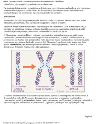 Matérias > Biologia > Citologia > Citoplasma > Composição Química e Bioquímica - Metabolismo

 ribossômico, que agregado à proteína forma os ribossomos.
 No início da divisão celular, os nucléolos se desintegram, provavelmente espalhando-se pelo citoplasma
 sendo distribuídos para as células filhas. No fim da divisão, eles são novamente sintetizados nas
 células-filhas por um cromossomo especial (organizador do nucléolo).
 d) Cromatina
 Numa célula em intérfase (período anterior à divisão celular) a cromatina aparece como uma massa
 filamentosa emaranhada, mais ou menos homogênea no interior do núcleo.
 Durante a intérfase cada cromossomo é constituído por um filamento de DNA extremamente fino, e
 enrolado em grânulos de proteínas histonas, chamado cromonema. A cromatina interfásica é então
 constituída pelo conjunto de cromonemas emaranhadas no interior do núcleo.
 O filamento de cromatina (DNA + histonas) cromossômica, na intérfase, apresenta regiões mais
 condensadas (heterocromatina) e menos espiralizadas (eucromatina). Antes da célula dividir-se o
 cromossomo vai ficando mais condensado e curto, devido ao frouxo enrolamento da eucromatina; cada
 cromossomo apresenta-se duplicado, porém os dois filamentos (cromátides) estão unidos num único
 ponto: o centrômero, que é uma região heterocromática (constricção primária). Todas as outras
 constricções do mesmo cromossomo serão secundárias.




 O número de cromossomos é fixo dentro de uma mesma espécie: o homem possui 46 cromossomos, a
 drosóphila 8, o milho 20. Na maioria dos organismos, apresentam-se aos pares, constituindo os
 cromossomos homólogos (cariótipo). Assim, os 46 cromossomos são 23 pares de homólogos, cada núcleo
 tem dois conjuntos semelhantes de cromossomos (2 genomas), sendo por isso, diplóide (2n = 46).




                                                                                                 Página 9


file:///C|/html_10emtudo/Biologia/html_biologia_total.htm (83 of 472) [05/10/2001 21:56:11]
 