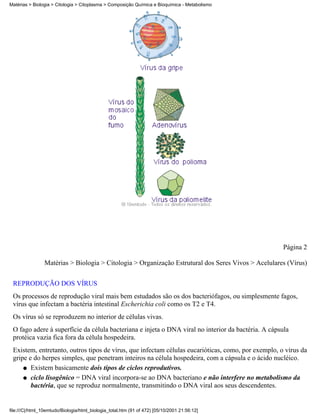 Matérias > Biologia > Citologia > Citoplasma > Composição Química e Bioquímica - Metabolismo




                                                                                                    Página 2

                Matérias > Biologia > Citologia > Organização Estrutural dos Seres Vivos > Acelulares (Vírus)


 REPRODUÇÃO DOS VÍRUS
 Os processos de reprodução viral mais bem estudados são os dos bacteriófagos, ou simplesmente fagos,
 vírus que infectam a bactéria intestinal Escherichia coli como os T2 e T4.
 Os vírus só se reproduzem no interior de células vivas.
 O fago adere à superfície da célula bacteriana e injeta o DNA viral no interior da bactéria. A cápsula
 protéica vazia fica fora da célula hospedeira.
 Existem, entretanto, outros tipos de vírus, que infectam células eucarióticas, como, por exemplo, o vírus da
 gripe e do herpes simples, que penetram inteiros na célula hospedeira, com a cápsula e o ácido nucléico.
     q Existem basicamente dois tipos de ciclos reprodutivos.

     q ciclo lisogênico = DNA viral incorpora-se ao DNA bacteriano e não interfere no metabolismo da
        bactéria, que se reproduz normalmente, transmitindo o DNA viral aos seus descendentes.


file:///C|/html_10emtudo/Biologia/html_biologia_total.htm (91 of 472) [05/10/2001 21:56:12]
 