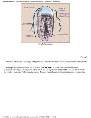 Matérias > Biologia > Citologia > Citoplasma > Composição Química e Bioquímica - Metabolismo




                                                            Célula bacteriana




                                                                                                  Página 2

      Matérias > Biologia > Citologia > Organização Estrutural dos Seres Vivos > Procariontes e Eucariontes

 O outro tipo de célula que existe são as células EUCARIOTAS. Estas, além de terem carioteca,
 apresentam vários tipos de organelas citoplasmáticas. Os organismos eucariontes, são aqueles formados
 por células eucariotas. Todos os outros reinos de seres vivos são compostos por organismos eucariontes.




file:///C|/html_10emtudo/Biologia/html_biologia_total.htm (93 of 472) [05/10/2001 21:56:12]
 