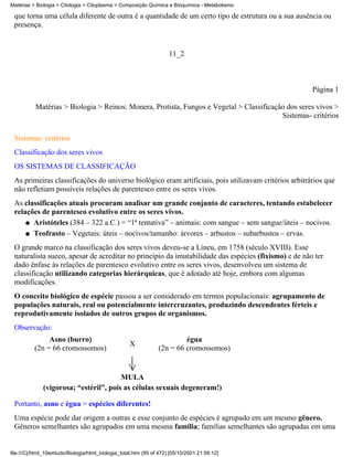 Matérias > Biologia > Citologia > Citoplasma > Composição Química e Bioquímica - Metabolismo

 que torna uma célula diferente de outra é a quantidade de um certo tipo de estrutura ou a sua ausência ou
 presença.


                                                                     11_2



                                                                                                      Página 1

          Matérias > Biologia > Reinos: Monera, Protista, Fungos e Vegetal > Classificação dos seres vivos >
                                                                                         Sistemas- critérios


 Sistemas: critérios
 Classificação dos seres vivos
 OS SISTEMAS DE CLASSIFICAÇÃO
 As primeiras classificações do universo biológico eram artificiais, pois utilizavam critérios arbitrários que
 não refletiam possíveis relações de parentesco entre os seres vivos.
 As classificações atuais procuram analisar um grande conjunto de caracteres, tentando estabelecer
 relações de parentesco evolutivo entre os seres vivos.
     q Aristóteles (384 – 322 a.C.) = “1ª tentativa” – animais: com sangue – sem sangue/úteis – nocivos.

     q Teofrasto – Vegetais: úteis – nocivos/tamanho: árvores – arbustos – subarbustos – ervas.

 O grande marco na classificação dos seres vivos deveu-se a Lineu, em 1758 (século XVIII). Esse
 naturalista sueco, apesar de acreditar no princípio da imutabilidade das espécies (fixismo) e de não ter
 dado ênfase às relações de parentesco evolutivo entre os seres vivos, desenvolveu um sistema de
 classificação utilizando categorias hierárquicas, que é adotado até hoje, embora com algumas
 modificações.
 O conceito biológico de espécie passou a ser considerado em termos populacionais: agrupamento de
 populações naturais, real ou potencialmente intercruzantes, produzindo descendentes férteis e
 reprodutivamente isolados de outros grupos de organismos.
 Observação:
               Asno (burro)                                              égua
                                                    X
          (2n = 66 cromossomos)                                 (2n = 66 cromossomos)


                                        MULA
              (vigorosa; “estéril”, pois as células sexuais degeneram!)

 Portanto, asno e égua = espécies diferentes!
 Uma espécie pode dar origem a outras e esse conjunto de espécies é agrupado em um mesmo gênero.
 Gêneros semelhantes são agrupados em uma mesma família; famílias semelhantes são agrupadas em uma


file:///C|/html_10emtudo/Biologia/html_biologia_total.htm (95 of 472) [05/10/2001 21:56:12]
 
