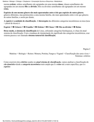 Matérias > Biologia > Citologia > Citoplasma > Composição Química e Bioquímica - Metabolismo

 mesma ordem; ordens semelhantes são agrupadas em uma mesma classe; classes semelhantes são
 agrupadas em um mesmo filo ou divisão; filos ou divisões semelhantes são agrupados em um mesmo
 reino.
 Espécies de um mesmo gênero são mais aparentadas entre si do que espécies de outro gênero;
 gêneros diferentes, mas pertencentes a uma mesma família, são mais aparentados entre si do que gêneros
 de outras famílias, e assim por diante.
 A espécie é a unidade de classificação. A hierarquia das diferentes categorias taxonômicas ou taxa (taxa
 = plural de táxon) é:
 Espécie            Gênero            Família            Ordem             Classe             Filo ou divisão   Reino
 Desse modo, o sistema de classificação de Lineu, utilizando categorias hierárquicas, é a base do atual
 sistema de classificação. Com a mudança de interpretação do significado das categorias taxonômicas, esse
 sistema passou a ser chamado sistema natural de classificação.




                                                                                                                        Página 2

          Matérias > Biologia > Reinos: Monera, Protista, Fungos e Vegetal > Classificação dos seres vivos >
                                                                                         Sistemas- critérios


 Como exercício dos critérios usados no atual sistema de classificação, vamos analisar a classificação do
 cão doméstico desde a categoria taxonômica mais ampla que é o reino até a mais específica, que é a
 espécie:




file:///C|/html_10emtudo/Biologia/html_biologia_total.htm (96 of 472) [05/10/2001 21:56:12]
 
