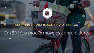 ESTRATÉGIA PARA BLACK FRIDAY E NATAL
Em 2016, o mobile move os consumidores
 