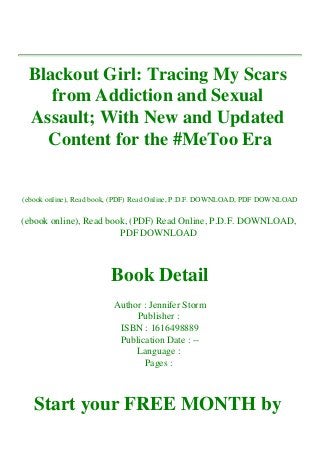 Blackout Girl: Tracing My Scars
from Addiction and Sexual
Assault; With New and Updated
Content for the #MeToo Era
(ebook online), Read book, (PDF) Read Online, P.D.F. DOWNLOAD, PDF DOWNLOAD
(ebook online), Read book, (PDF) Read Online, P.D.F. DOWNLOAD,
PDF DOWNLOAD
Book Detail
Author : Jennifer Storm
Publisher :
ISBN : 1616498889
Publication Date : --
Language :
Pages :
Start your FREE MONTH by
 