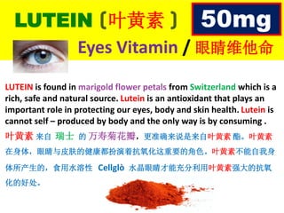 LUTEIN (叶黄素 )
Eyes Vitamin / 眼睛维他命
LUTEIN is found in marigold flower petals from Switzerland which is a
rich, safe and natural source. Lutein is an antioxidant that plays an
important role in protecting our eyes, body and skin health. Lutein is
cannot self – produced by body and the only way is by consuming .
叶黄素 来自 瑞士 的 万寿菊花瓣，更准确来说是来自叶黄素 酯。叶黄素
在身体，眼睛与皮肤的健康都扮演着抗氧化这重要的角色。叶黄素不能自我身
体所产生的，食用水溶性 Cellglò 水晶眼睛才能充分利用叶黄素强大的抗氧
化的好处。
50mg
 