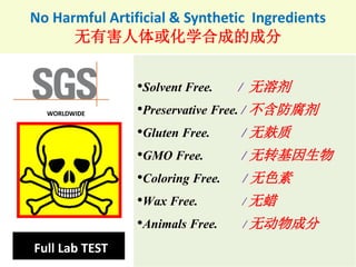 No Harmful Artificial & Synthetic Ingredients
无有害人体或化学合成的成分
•Solvent Free. / 无溶剂
•Preservative Free. / 不含防腐剂
•Gluten Free. / 无麸质
•GMO Free. / 无转基因生物
•Coloring Free. / 无色素
•Wax Free. / 无蜡
•Animals Free. / 无动物成分
Full Lab TEST
WORLDWIDE
 