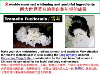 2 world-renowned whitening and youthful ingredients
两大世界著名的美白和年轻的成份
Tremella Fuciformis / 雪耳
Make your skin moisturizes , radiant, smooth and elasticity. Very effective
for remove melanin spot in skin. During the Tang Dynasty, imperial
Concubine Yang Guifei, considered to be the most beautiful woman in
Chinese history, used for her facial and body maintenance.
雪耳不但使你的肌肤更加滋润、光泽、润滑及有弹性。它还可以有效的去除皮肤
内的黑斑与黑色素。在唐朝时代，中国古代四大美人之一的 杨贵妃 就是以这
上等的雪耳来保养她那美丽又迷人的肌肤。
 