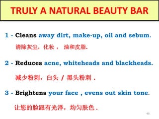 49
TRULY A NATURAL BEAUTY BAR
1 - Cleans away dirt, make-up, oil and sebum.
清除灰尘，化妆 ， 油和皮脂.
3 - Brightens your face , evens out skin tone.
让您的脸跟有光泽，均匀肤色 .
2 - Reduces acne, whiteheads and blackheads.
减少粉刺，白头 / 黑头粉刺 .
 