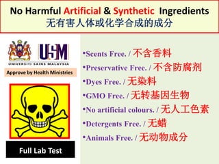 No Harmful Artificial & Synthetic Ingredients
无有害人体或化学合成的成分
•Scents Free. / 不含香料
•Preservative Free. / 不含防腐剂
•Dyes Free. / 无染料
•GMO Free. / 无转基因生物
•No artificial colours. / 无人工色素
•Detergents Free. / 无蜡
•Animals Free. / 无动物成分
Full Lab Test
Approve by Health Ministries
 