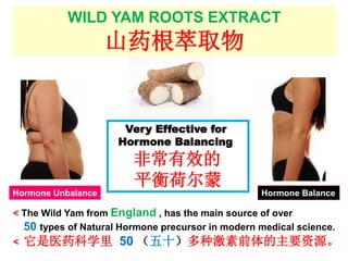 WILD YAM ROOTS EXTRACT
山药根萃取物
< The Wild Yam from England , has the main source of over
50 types of Natural Hormone precursor in modern medical science.
< 它是医药科学里 50 （五十）多种激素前体的主要资源。
Very Effective for
Hormone Balancing
非常有效的
平衡荷尔蒙
Hormone Unbalance Hormone Balance
 