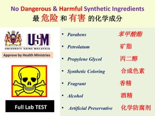 No Dangerous & Harmful Synthetic Ingredients
最 危险 和 有害 的化学成分
• Parabens 苯甲酸酯
• Petrolatum 矿脂
• Propylene Glycol 丙二醇
• Synthetic Coloring 合成色素
• Fragrant 香精
• Alcohol 酒精
• Artificial Preservative 化学防腐剂Full Lab TEST
Approve by Health Ministries
 