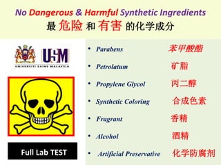 No Dangerous & Harmful Synthetic Ingredients
最 危险 和 有害 的化学成分
• Parabens 苯甲酸酯
• Petrolatum 矿脂
• Propylene Glycol 丙二醇
• Synthetic Coloring 合成色素
• Fragrant 香精
• Alcohol 酒精
• Artificial Preservative 化学防腐剂Full Lab TEST
 