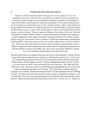 2. “Ganito kami noon, Paano kayo ngayon” 
The movie “Ganito kami noon, Paano kayo ngayon” is really a great one. It is a very nationalistic piece of art. The movie tries to awaken every Filipino’s heart or nationalism by showing how weak or fragile the unity of Filipinos during the occupation of the Spaniards. It seems that the film is questioning how unified and nationalistic we are today by showing that a lot of our predecessors before didn’t care on what’s going on in their country. Some Filipinos in the story didn’t know that they are Filipinos, and some even claim that they are Spaniards despite the fact that they are not. In other words, the nationalism or the love of Filipinos before for their country is weak or missing. The movie wants us, Filipinos, to be unified or to be one. It showed the mistakes of Filipinos before and that is not knowing that they are Filipinos, their negligence of what’s happening in their mother land, and the missing nationalism or love for the country. Simply saying, the movie doesn’t want us, Filipinos, to repeat the mistakes that our predecessors have done before. The movie wants us to love our country, to take care for it, and to be united as one. The love for the country means loving their selves as Filipinos, patronizing the works of Filipinos, cognizant of what is happening in our country, and most importantly taking actions to solve the problems existing in our mother land. Our love for our country, Philippines, and our love for our nationality being Filipinos is the name of the story. 
The theory that I think was evidently portrayed in the movie is the Expentancy Violation Theory. It states that when our expectations are violated, we will respond in specific ways. In the story, the moment Diding decided to be the wife of Kulas and lived with him, Kulas expected that Diding and him will live happily ever after. However, Diding betrayed him and went to Tibor. As a result, Kulas got mad to Tibor and attacked the man in his house. They fight and Tibor ended up as a loser. Kulas got mad also towards Diding, and although Diding went to back him, in the end, Kulas have decided to leave the lady. That is how Kulas responded when his expectation was violated. Interpersonal Deception theory can also explain the betrayal of Diding to Kulas. The theory states that communication senders attempt to manipulate messages so as to be untruthful, which may cause them apprehension concerning their false communication being detected. Diding obviously lied and betrayed Kulas in the movie. So there, that’s it. Thank you! 
