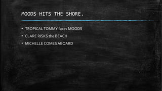 MOODS HITS THE SHORE.
▪ TROPICALTOMMY faces MOODS
▪ CLARE RISKS the BEACH
▪ MICHELLE COMES ABOARD
 