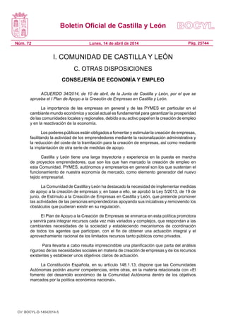 Boletín Oficial de Castilla y León
Núm. 72 Pág. 25744Lunes, 14 de abril de 2014
I. COMUNIDAD DE CASTILLA Y LEÓN
C. OTRAS DISPOSICIONES
CONSEJERÍA DE ECONOMÍA Y EMPLEO
ACUERDO 34/2014, de 10 de abril, de la Junta de Castilla y León, por el que se
aprueba el I Plan de Apoyo a la Creación de Empresas en Castilla y León.
La importancia de las empresas en general y de las PYMES en particular en el
cambiante mundo económico y social actual es fundamental para garantizar la prosperidad
de las comunidades locales y regionales, debido a su activo papel en la creación de empleo
y en la reactivación de la economía.
Los poderes públicos están obligados a fomentar y estimular la creación de empresas,
facilitando la actividad de los emprendedores mediante la racionalización administrativa y
la reducción del coste de la tramitación para la creación de empresas, así como mediante
la implantación de otra serie de medidas de apoyo.
Castilla y León tiene una larga trayectoria y experiencia en la puesta en marcha
de proyectos emprendedores, que son los que han marcado la creación de empleo en
esta Comunidad. PYMES, autónomos y empresarios en general son los que sustentan el
funcionamiento de nuestra economía de mercado, como elemento generador del nuevo
tejido empresarial.
La Comunidad de Castilla y León ha destacado la necesidad de implementar medidas
de apoyo a la creación de empresas y, en base a ello, se aprobó la Ley 5/2013, de 19 de
junio, de Estímulo a la Creación de Empresas en Castilla y León, que pretende promover
las actividades de las personas emprendedoras apoyando sus iniciativas y removiendo los
obstáculos que pudieran existir en su regulación.
El Plan de Apoyo a la Creación de Empresas se enmarca en esta política promotora
y servirá para integrar recursos cada vez más variados y complejos, que respondan a las
cambiantes necesidades de la sociedad y estableciendo mecanismos de coordinación
de todos los agentes que participan, con el fin de obtener una actuación integral y el
aprovechamiento racional de los limitados recursos tanto públicos como privados.
Para llevarla a cabo resulta imprescindible una planificación que parta del análisis
riguroso de las necesidades sociales en materia de creación de empresas y de los recursos
existentes y establecer unos objetivos claros de actuación.
La Constitución Española, en su artículo 148.1.13, dispone que las Comunidades
Autónomas podrán asumir competencias, entre otras, en la materia relacionada con «El
fomento del desarrollo económico de la Comunidad Autónoma dentro de los objetivos
marcados por la política económica nacional».
CV: BOCYL-D-14042014-5
 
