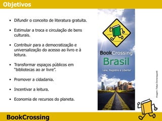 BookCrossing
▪ Difundir o conceito de literatura gratuita.
▪ Estimular a troca e circulação de bens
culturais.
▪ Contribuir para a democratização e
universalização do acesso ao livro e à
leitura. 
▪ Transformar espaços públicos em
“bibliotecas ao ar livre”.
▪ Promover a cidadania.
▪ Incentivar a leitura.
▪ Economia de recursos do planeta.
Imagem:FelipeDomeneguetti
Objetivos
 