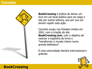 BookCrossing
Conceito
BookCrossing é prática de deixar um
livro em um local público para ser pego e
lido por outros leitores, que por sua vez
devem repetir esta ação.
Conceito surgiu nos Estados Unidos em
2001, com a criação do site
BookCrossing.com, com o objetivo de
rastrear a trajetória de livros e
“transformar o mundo inteiro numa
grande biblioteca”.
É uma comunidade literária internacional e
gratuita.
 
