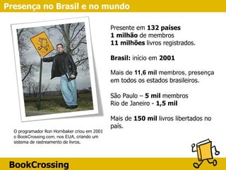 BookCrossing
Presença no Brasil e no mundo
Presente em 132 países
1 milhão de membros
11 milhões livros registrados.
Brasil: início em 2001
Mais de 11,6 mil membros, presença
em todos os estados brasileiros.
São Paulo – 5 mil membros
Rio de Janeiro - 1,5 mil
Mais de 150 mil livros libertados no
país.
O programador Ron Hornbaker criou em 2001
o BookCrossing.com, nos EUA, criando um
sistema de rastreamento de livros.
 