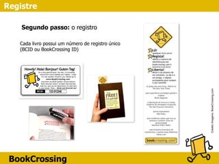 BookCrossing
Registre
CréditoImagens:BookCrossing.com
Cada livro possui um número de registro único
(BCID ou BookCrossing ID)
Segundo passo: o registro
 