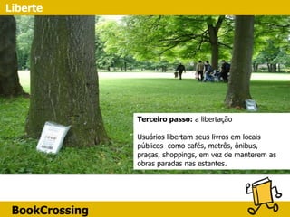 BookCrossing
Liberte
Terceiro passo: a libertação 
 
Usuários libertam seus livros em locais
públicos como cafés, metrôs, ônibus,
praças, shoppings, em vez de manterem as
obras paradas nas estantes.
 
