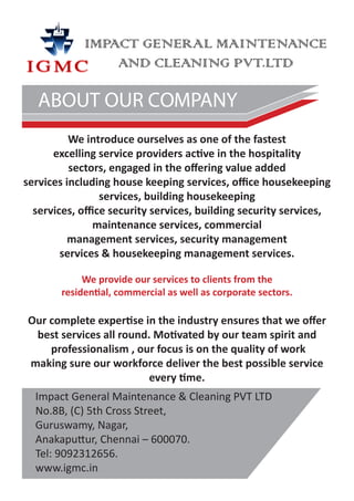 IMPACT GENERAL MAINTENANCE
                 AND CLEANING PVT.LTD

   ABOUT OUR COMPANY
          We introduce ourselves as one of the fastest
      excelling service providers active in the hospitality
          sectors, engaged in the offering value added
services including house keeping services, office housekeeping
                 services, building housekeeping
  services, office security services, building security services,
               maintenance services, commercial
          management services, security management
        services & housekeeping management services.

             We provide our services to clients from the
        residential, commercial as well as corporate sectors.

Our complete expertise in the industry ensures that we offer
 best services all round. Motivated by our team spirit and
    professionalism , our focus is on the quality of work
making sure our workforce deliver the best possible service
                         every time.
  Impact General Maintenance & Cleaning PVT LTD
  No.8B, (C) 5th Cross Street,
  Guruswamy, Nagar,
  Anakaputtur, Chennai – 600070.
  Tel: 9092312656.
  www.igmc.in
 