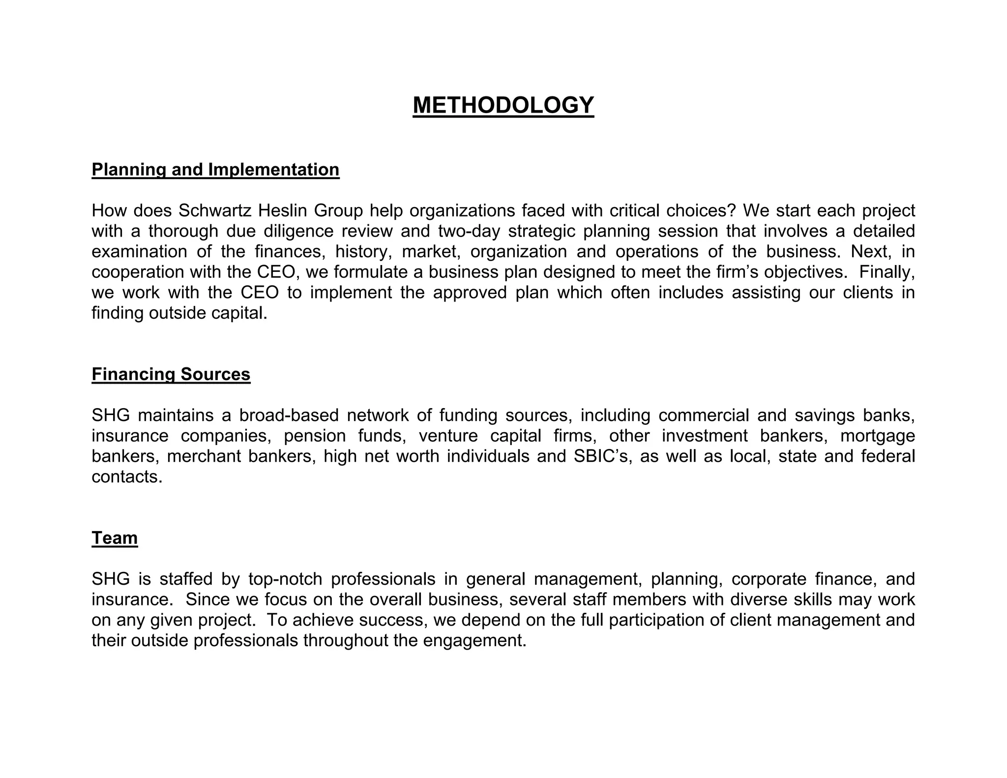 METHODOLOGY

Planning and Implementation

How does Schwartz Heslin Group help organizations faced with critical choices? We start each project
with a thorough due diligence review and two-day strategic planning session that involves a detailed
examination of the finances, history, market, organization and operations of the business. Next, in
cooperation with the CEO, we formulate a business plan designed to meet the firm’s objectives. Finally,
we work with the CEO to implement the approved plan which often includes assisting our clients in
finding outside capital.


Financing Sources

SHG maintains a broad-based network of funding sources, including commercial and savings banks,
insurance companies, pension funds, venture capital firms, other investment bankers, mortgage
bankers, merchant bankers, high net worth individuals and SBIC’s, as well as local, state and federal
contacts.


Team

SHG is staffed by top-notch professionals in general management, planning, corporate finance, and
insurance. Since we focus on the overall business, several staff members with diverse skills may work
on any given project. To achieve success, we depend on the full participation of client management and
their outside professionals throughout the engagement.
 