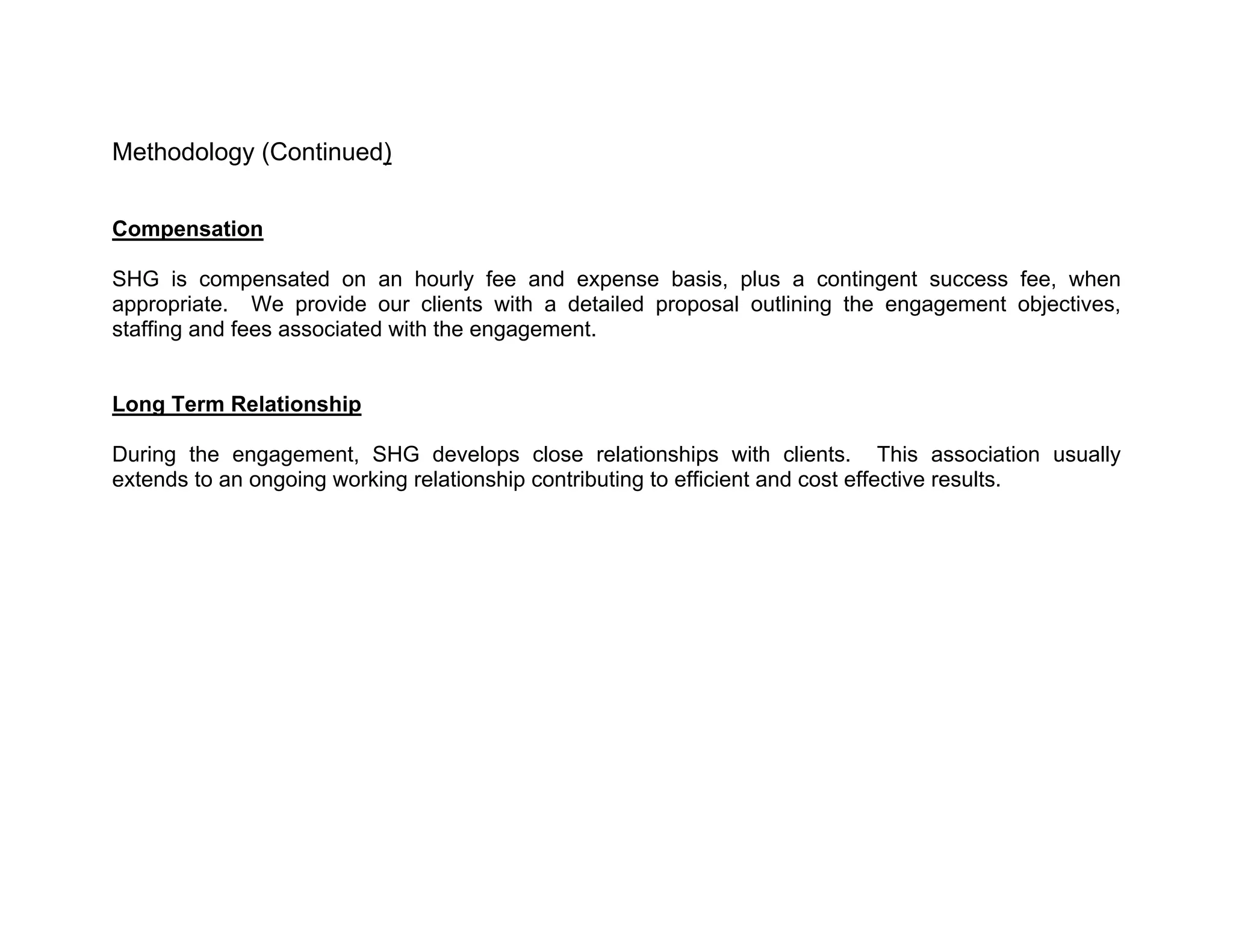 Methodology (Continued)


Compensation

SHG is compensated on an hourly fee and expense basis, plus a contingent success fee, when
appropriate. We provide our clients with a detailed proposal outlining the engagement objectives,
staffing and fees associated with the engagement.


Long Term Relationship

During the engagement, SHG develops close relationships with clients. This association usually
extends to an ongoing working relationship contributing to efficient and cost effective results.
 