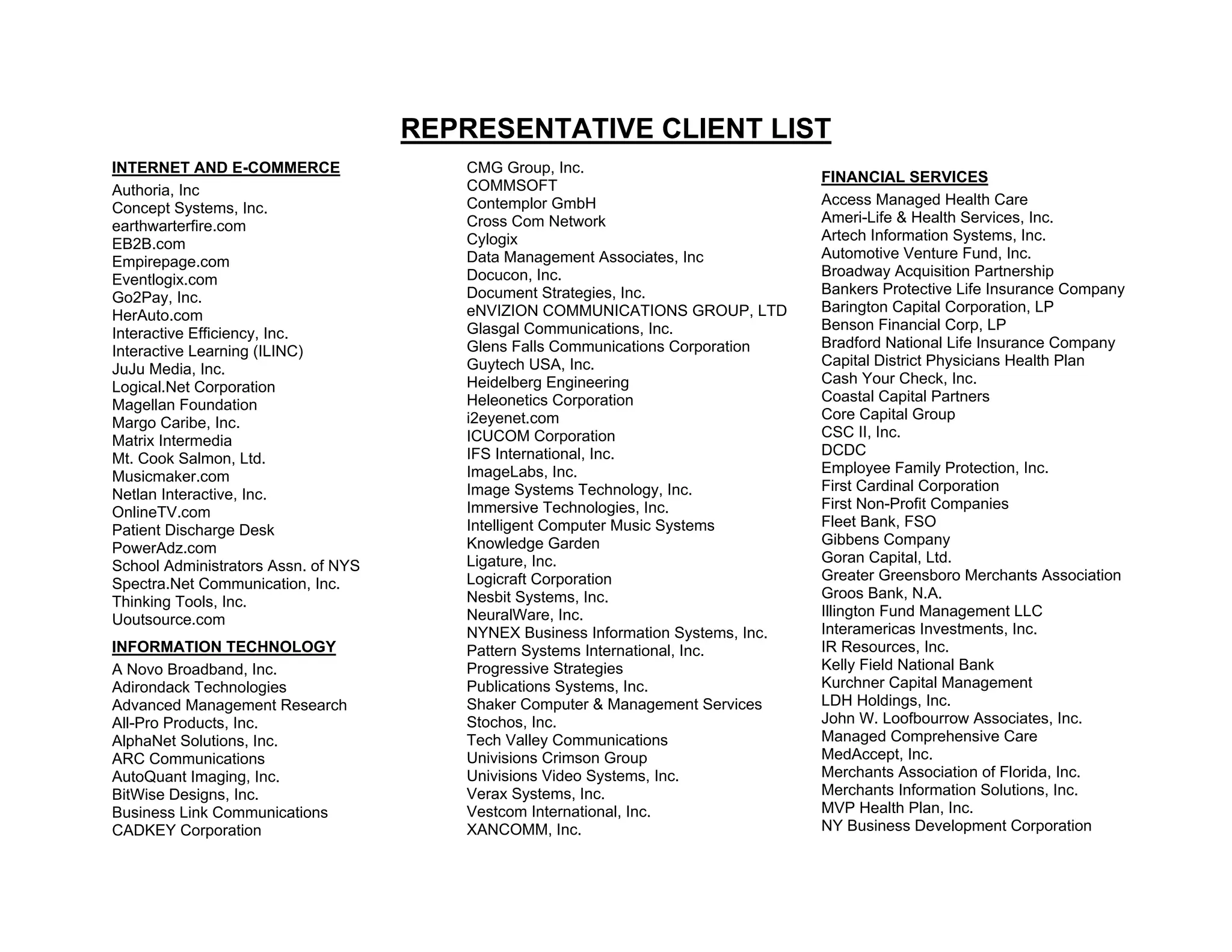 REPRESENTATIVE CLIENT LIST
INTERNET AND E-COMMERCE                 CMG Group, Inc.
                                                                                   FINANCIAL SERVICES
Authoria, Inc                           COMMSOFT
                                        Contemplor GmbH                            Access Managed Health Care
Concept Systems, Inc.
                                        Cross Com Network                          Ameri-Life & Health Services, Inc.
earthwarterfire.com
                                        Cylogix                                    Artech Information Systems, Inc.
EB2B.com
                                        Data Management Associates, Inc            Automotive Venture Fund, Inc.
Empirepage.com
                                        Docucon, Inc.                              Broadway Acquisition Partnership
Eventlogix.com
                                        Document Strategies, Inc.                  Bankers Protective Life Insurance Company
Go2Pay, Inc.
                                        eNVIZION COMMUNICATIONS GROUP, LTD         Barington Capital Corporation, LP
HerAuto.com
                                        Glasgal Communications, Inc.               Benson Financial Corp, LP
Interactive Efficiency, Inc.
                                        Glens Falls Communications Corporation     Bradford National Life Insurance Company
Interactive Learning (ILINC)
                                        Guytech USA, Inc.                          Capital District Physicians Health Plan
JuJu Media, Inc.
                                        Heidelberg Engineering                     Cash Your Check, Inc.
Logical.Net Corporation
                                        Heleonetics Corporation                    Coastal Capital Partners
Magellan Foundation
                                        i2eyenet.com                               Core Capital Group
Margo Caribe, Inc.
                                        ICUCOM Corporation                         CSC II, Inc.
Matrix Intermedia
                                        IFS International, Inc.                    DCDC
Mt. Cook Salmon, Ltd.
                                        ImageLabs, Inc.                            Employee Family Protection, Inc.
Musicmaker.com
                                        Image Systems Technology, Inc.             First Cardinal Corporation
Netlan Interactive, Inc.
                                        Immersive Technologies, Inc.               First Non-Profit Companies
OnlineTV.com
                                        Intelligent Computer Music Systems         Fleet Bank, FSO
Patient Discharge Desk
                                        Knowledge Garden                           Gibbens Company
PowerAdz.com
                                        Ligature, Inc.                             Goran Capital, Ltd.
School Administrators Assn. of NYS
                                        Logicraft Corporation                      Greater Greensboro Merchants Association
Spectra.Net Communication, Inc.
                                        Nesbit Systems, Inc.                       Groos Bank, N.A.
Thinking Tools, Inc.
                                        NeuralWare, Inc.                           Illington Fund Management LLC
Uoutsource.com
                                        NYNEX Business Information Systems, Inc.   Interamericas Investments, Inc.
INFORMATION TECHNOLOGY                  Pattern Systems International, Inc.        IR Resources, Inc.
A Novo Broadband, Inc.                  Progressive Strategies                     Kelly Field National Bank
Adirondack Technologies                 Publications Systems, Inc.                 Kurchner Capital Management
Advanced Management Research            Shaker Computer & Management Services      LDH Holdings, Inc.
All-Pro Products, Inc.                  Stochos, Inc.                              John W. Loofbourrow Associates, Inc.
AlphaNet Solutions, Inc.                Tech Valley Communications                 Managed Comprehensive Care
ARC Communications                      Univisions Crimson Group                   MedAccept, Inc.
AutoQuant Imaging, Inc.                 Univisions Video Systems, Inc.             Merchants Association of Florida, Inc.
BitWise Designs, Inc.                   Verax Systems, Inc.                        Merchants Information Solutions, Inc.
Business Link Communications            Vestcom International, Inc.                MVP Health Plan, Inc.
CADKEY Corporation                      XANCOMM, Inc.                              NY Business Development Corporation
 