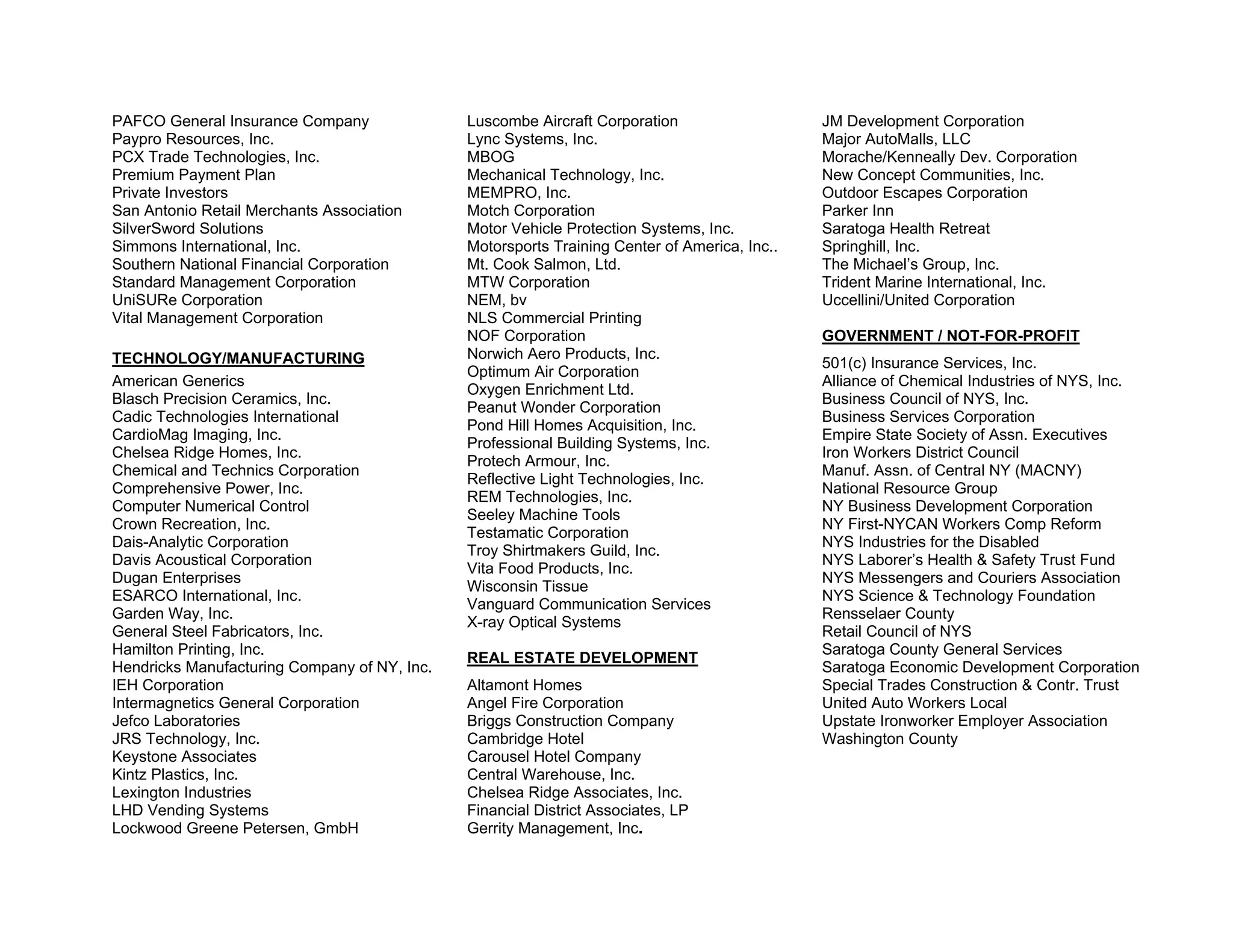 PAFCO General Insurance Company               Luscombe Aircraft Corporation                   JM Development Corporation
Paypro Resources, Inc.                        Lync Systems, Inc.                              Major AutoMalls, LLC
PCX Trade Technologies, Inc.                  MBOG                                            Morache/Kenneally Dev. Corporation
Premium Payment Plan                          Mechanical Technology, Inc.                     New Concept Communities, Inc.
Private Investors                             MEMPRO, Inc.                                    Outdoor Escapes Corporation
San Antonio Retail Merchants Association      Motch Corporation                               Parker Inn
SilverSword Solutions                         Motor Vehicle Protection Systems, Inc.          Saratoga Health Retreat
Simmons International, Inc.                   Motorsports Training Center of America, Inc..   Springhill, Inc.
Southern National Financial Corporation       Mt. Cook Salmon, Ltd.                           The Michael’s Group, Inc.
Standard Management Corporation               MTW Corporation                                 Trident Marine International, Inc.
UniSURe Corporation                           NEM, bv                                         Uccellini/United Corporation
Vital Management Corporation                  NLS Commercial Printing
                                              NOF Corporation                                 GOVERNMENT / NOT-FOR-PROFIT
TECHNOLOGY/MANUFACTURING                      Norwich Aero Products, Inc.
                                                                                              501(c) Insurance Services, Inc.
                                              Optimum Air Corporation
American Generics                                                                             Alliance of Chemical Industries of NYS, Inc.
                                              Oxygen Enrichment Ltd.
Blasch Precision Ceramics, Inc.                                                               Business Council of NYS, Inc.
                                              Peanut Wonder Corporation
Cadic Technologies International                                                              Business Services Corporation
                                              Pond Hill Homes Acquisition, Inc.
CardioMag Imaging, Inc.                                                                       Empire State Society of Assn. Executives
                                              Professional Building Systems, Inc.
Chelsea Ridge Homes, Inc.                                                                     Iron Workers District Council
                                              Protech Armour, Inc.
Chemical and Technics Corporation                                                             Manuf. Assn. of Central NY (MACNY)
                                              Reflective Light Technologies, Inc.
Comprehensive Power, Inc.                                                                     National Resource Group
                                              REM Technologies, Inc.
Computer Numerical Control                                                                    NY Business Development Corporation
                                              Seeley Machine Tools
Crown Recreation, Inc.                                                                        NY First-NYCAN Workers Comp Reform
                                              Testamatic Corporation
Dais-Analytic Corporation                                                                     NYS Industries for the Disabled
                                              Troy Shirtmakers Guild, Inc.
Davis Acoustical Corporation                                                                  NYS Laborer’s Health & Safety Trust Fund
                                              Vita Food Products, Inc.
Dugan Enterprises                                                                             NYS Messengers and Couriers Association
                                              Wisconsin Tissue
ESARCO International, Inc.                                                                    NYS Science & Technology Foundation
                                              Vanguard Communication Services
Garden Way, Inc.                                                                              Rensselaer County
                                              X-ray Optical Systems
General Steel Fabricators, Inc.                                                               Retail Council of NYS
Hamilton Printing, Inc.                                                                       Saratoga County General Services
                                              REAL ESTATE DEVELOPMENT
Hendricks Manufacturing Company of NY, Inc.                                                   Saratoga Economic Development Corporation
IEH Corporation                               Altamont Homes                                  Special Trades Construction & Contr. Trust
Intermagnetics General Corporation            Angel Fire Corporation                          United Auto Workers Local
Jefco Laboratories                            Briggs Construction Company                     Upstate Ironworker Employer Association
JRS Technology, Inc.                          Cambridge Hotel                                 Washington County
Keystone Associates                           Carousel Hotel Company
Kintz Plastics, Inc.                          Central Warehouse, Inc.
Lexington Industries                          Chelsea Ridge Associates, Inc.
LHD Vending Systems                           Financial District Associates, LP
Lockwood Greene Petersen, GmbH                Gerrity Management, Inc.
 