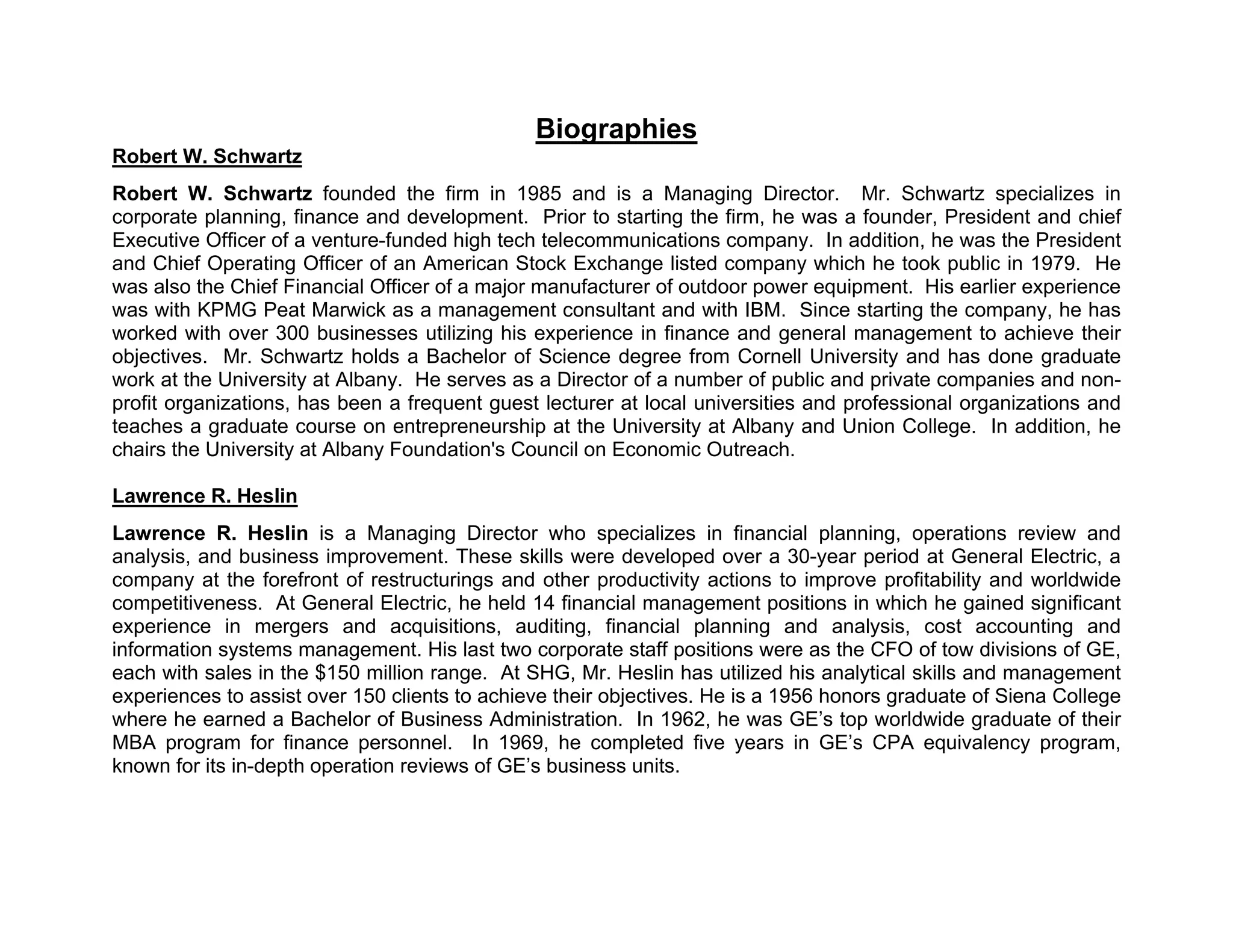 Biographies
Robert W. Schwartz
Robert W. Schwartz founded the firm in 1985 and is a Managing Director. Mr. Schwartz specializes in
corporate planning, finance and development. Prior to starting the firm, he was a founder, President and chief
Executive Officer of a venture-funded high tech telecommunications company. In addition, he was the President
and Chief Operating Officer of an American Stock Exchange listed company which he took public in 1979. He
was also the Chief Financial Officer of a major manufacturer of outdoor power equipment. His earlier experience
was with KPMG Peat Marwick as a management consultant and with IBM. Since starting the company, he has
worked with over 300 businesses utilizing his experience in finance and general management to achieve their
objectives. Mr. Schwartz holds a Bachelor of Science degree from Cornell University and has done graduate
work at the University at Albany. He serves as a Director of a number of public and private companies and non-
profit organizations, has been a frequent guest lecturer at local universities and professional organizations and
teaches a graduate course on entrepreneurship at the University at Albany and Union College. In addition, he
chairs the University at Albany Foundation's Council on Economic Outreach.

Lawrence R. Heslin
Lawrence R. Heslin is a Managing Director who specializes in financial planning, operations review and
analysis, and business improvement. These skills were developed over a 30-year period at General Electric, a
company at the forefront of restructurings and other productivity actions to improve profitability and worldwide
competitiveness. At General Electric, he held 14 financial management positions in which he gained significant
experience in mergers and acquisitions, auditing, financial planning and analysis, cost accounting and
information systems management. His last two corporate staff positions were as the CFO of tow divisions of GE,
each with sales in the $150 million range. At SHG, Mr. Heslin has utilized his analytical skills and management
experiences to assist over 150 clients to achieve their objectives. He is a 1956 honors graduate of Siena College
where he earned a Bachelor of Business Administration. In 1962, he was GE’s top worldwide graduate of their
MBA program for finance personnel. In 1969, he completed five years in GE’s CPA equivalency program,
known for its in-depth operation reviews of GE’s business units.
 