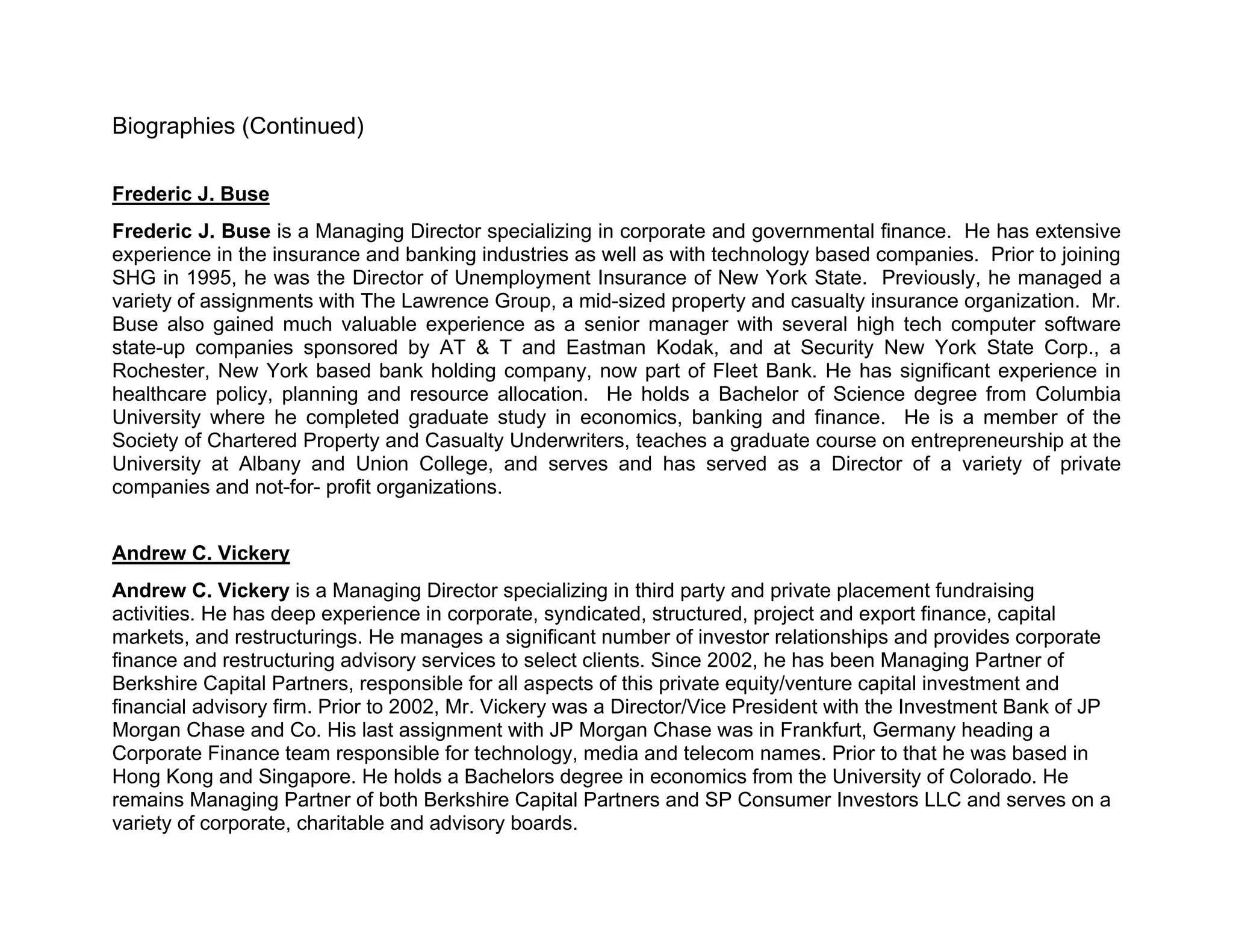 Biographies (Continued)

Frederic J. Buse
Frederic J. Buse is a Managing Director specializing in corporate and governmental finance. He has extensive
experience in the insurance and banking industries as well as with technology based companies. Prior to joining
SHG in 1995, he was the Director of Unemployment Insurance of New York State. Previously, he managed a
variety of assignments with The Lawrence Group, a mid-sized property and casualty insurance organization. Mr.
Buse also gained much valuable experience as a senior manager with several high tech computer software
state-up companies sponsored by AT & T and Eastman Kodak, and at Security New York State Corp., a
Rochester, New York based bank holding company, now part of Fleet Bank. He has significant experience in
healthcare policy, planning and resource allocation. He holds a Bachelor of Science degree from Columbia
University where he completed graduate study in economics, banking and finance. He is a member of the
Society of Chartered Property and Casualty Underwriters, teaches a graduate course on entrepreneurship at the
University at Albany and Union College, and serves and has served as a Director of a variety of private
companies and not-for- profit organizations.


Andrew C. Vickery
Andrew C. Vickery is a Managing Director specializing in third party and private placement fundraising
activities. He has deep experience in corporate, syndicated, structured, project and export finance, capital
markets, and restructurings. He manages a significant number of investor relationships and provides corporate
finance and restructuring advisory services to select clients. Since 2002, he has been Managing Partner of
Berkshire Capital Partners, responsible for all aspects of this private equity/venture capital investment and
financial advisory firm. Prior to 2002, Mr. Vickery was a Director/Vice President with the Investment Bank of JP
Morgan Chase and Co. His last assignment with JP Morgan Chase was in Frankfurt, Germany heading a
Corporate Finance team responsible for technology, media and telecom names. Prior to that he was based in
Hong Kong and Singapore. He holds a Bachelors degree in economics from the University of Colorado. He
remains Managing Partner of both Berkshire Capital Partners and SP Consumer Investors LLC and serves on a
variety of corporate, charitable and advisory boards.
 