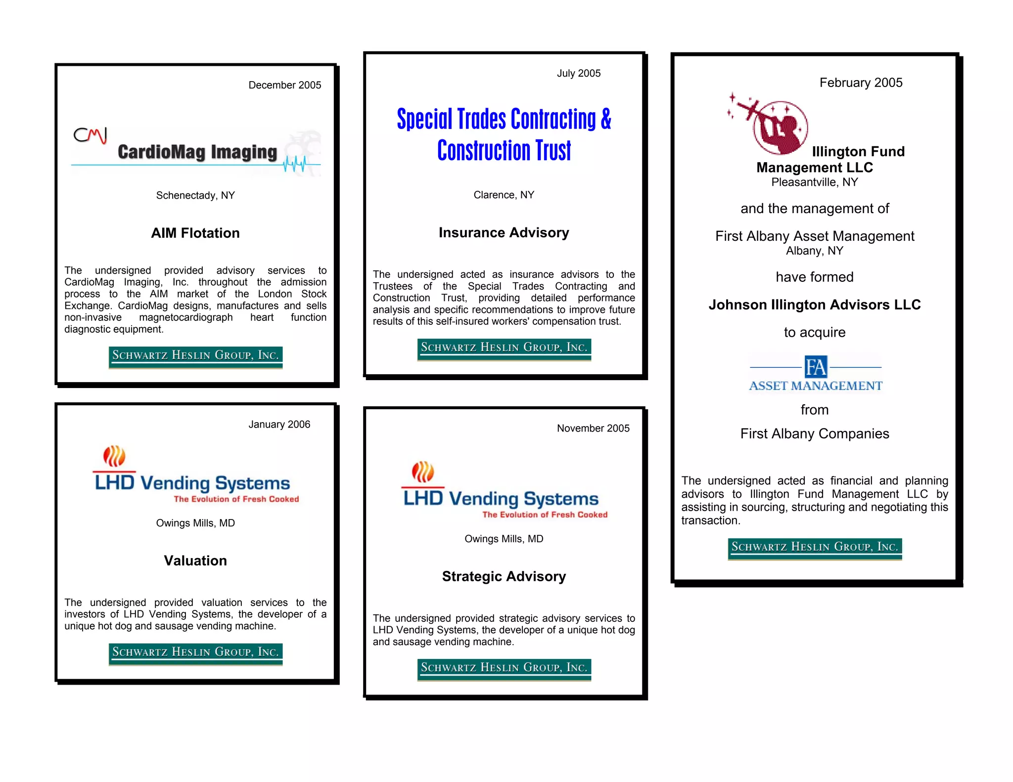 July 2005
                                     December 2005                                                                                             February 2005


                                                            Special Trades Contracting &
                                                                 Construction Trust                                                     Illington Fund
                                                                                                                                  Management LLC
                                                                                                                                     Pleasantville, NY
                  Schenectady, NY                                           Clarence, NY
                                                                                                                               and the management of
                 AIM Flotation                                       Insurance Advisory                                  First Albany Asset Management
                                                                                                                                        Albany, NY
The undersigned provided advisory services to          The undersigned acted as insurance advisors to the
CardioMag Imaging, Inc. throughout the admission                                                                                      have formed
                                                       Trustees of the Special Trades Contracting and
process to the AIM market of the London Stock          Construction Trust, providing detailed performance
Exchange. CardioMag designs, manufactures and sells    analysis and specific recommendations to improve future          Johnson Illington Advisors LLC
non-invasive    magnetocardiograph heart   function    results of this self-insured workers' compensation trust.
diagnostic equipment.                                                                                                                   to acquire




                                                                                                                                           from
                                     January 2006                                             November 2005
                                                                                                                               First Albany Companies


                                                                                                                   The undersigned acted as financial and planning
                                                                                                                   advisors to Illington Fund Management LLC by
                                                                                                                   assisting in sourcing, structuring and negotiating this
                  Owings Mills, MD                                                                                 transaction.
                                                                          Owings Mills, MD

                   Valuation
                                                                     Strategic Advisory
The undersigned provided valuation services to the
investors of LHD Vending Systems, the developer of a   The undersigned provided strategic advisory services to
unique hot dog and sausage vending machine.            LHD Vending Systems, the developer of a unique hot dog
                                                       and sausage vending machine.
 
