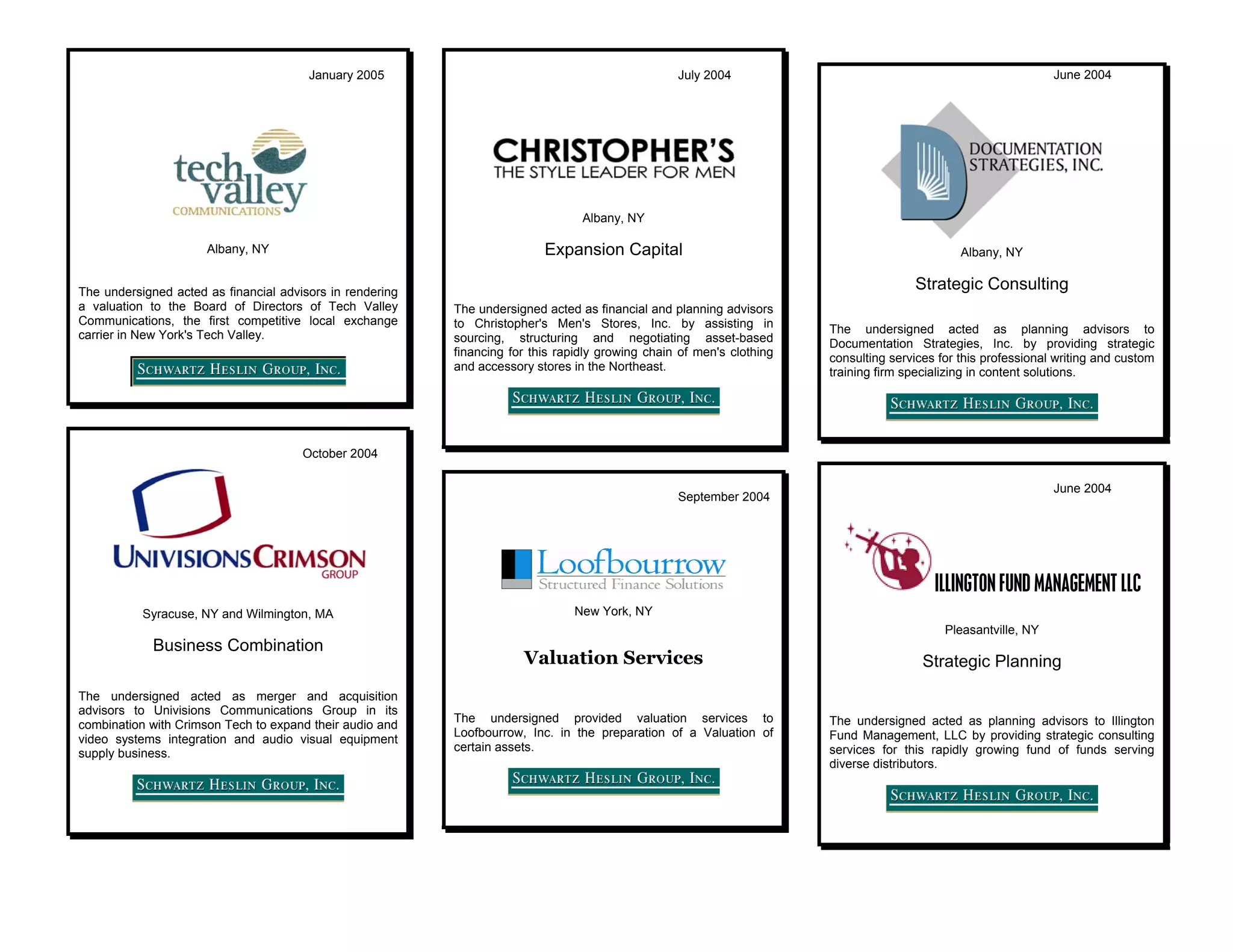 January 2005                                               July 2004                                                     June 2004




                                                                                  Albany, NY

                      Albany, NY                                           Expansion Capital                                                    Albany, NY


The undersigned acted as financial advisors in rendering
                                                                                                                                       Strategic Consulting
a valuation to the Board of Directors of Tech Valley       The undersigned acted as financial and planning advisors
Communications, the first competitive local exchange       to Christopher's Men's Stores, Inc. by assisting in
carrier in New York's Tech Valley.                                                                                      The undersigned acted as planning advisors to
                                                           sourcing, structuring and negotiating asset-based            Documentation Strategies, Inc. by providing strategic
                                                           financing for this rapidly growing chain of men's clothing   consulting services for this professional writing and custom
                                                           and accessory stores in the Northeast.                       training firm specializing in content solutions.




                                       October 2004

                                                                                                                                                                 June 2004
                                                                                                   September 2004




                                                                                                                                           ILLINGTON FUND MANAGEMENT LLC
           Syracuse, NY and Wilmington, MA                                      New York, NY
                                                                                                                                             Pleasantville, NY
             Business Combination
                                                                       Valuation Services                                                Strategic Planning
The undersigned acted as merger and acquisition
advisors to Univisions Communications Group in its
                                                           The undersigned provided valuation services to               The undersigned acted as planning advisors to Illington
combination with Crimson Tech to expand their audio and
                                                           Loofbourrow, Inc. in the preparation of a Valuation of       Fund Management, LLC by providing strategic consulting
video systems integration and audio visual equipment
                                                           certain assets.                                              services for this rapidly growing fund of funds serving
supply business.
                                                                                                                        diverse distributors.
 