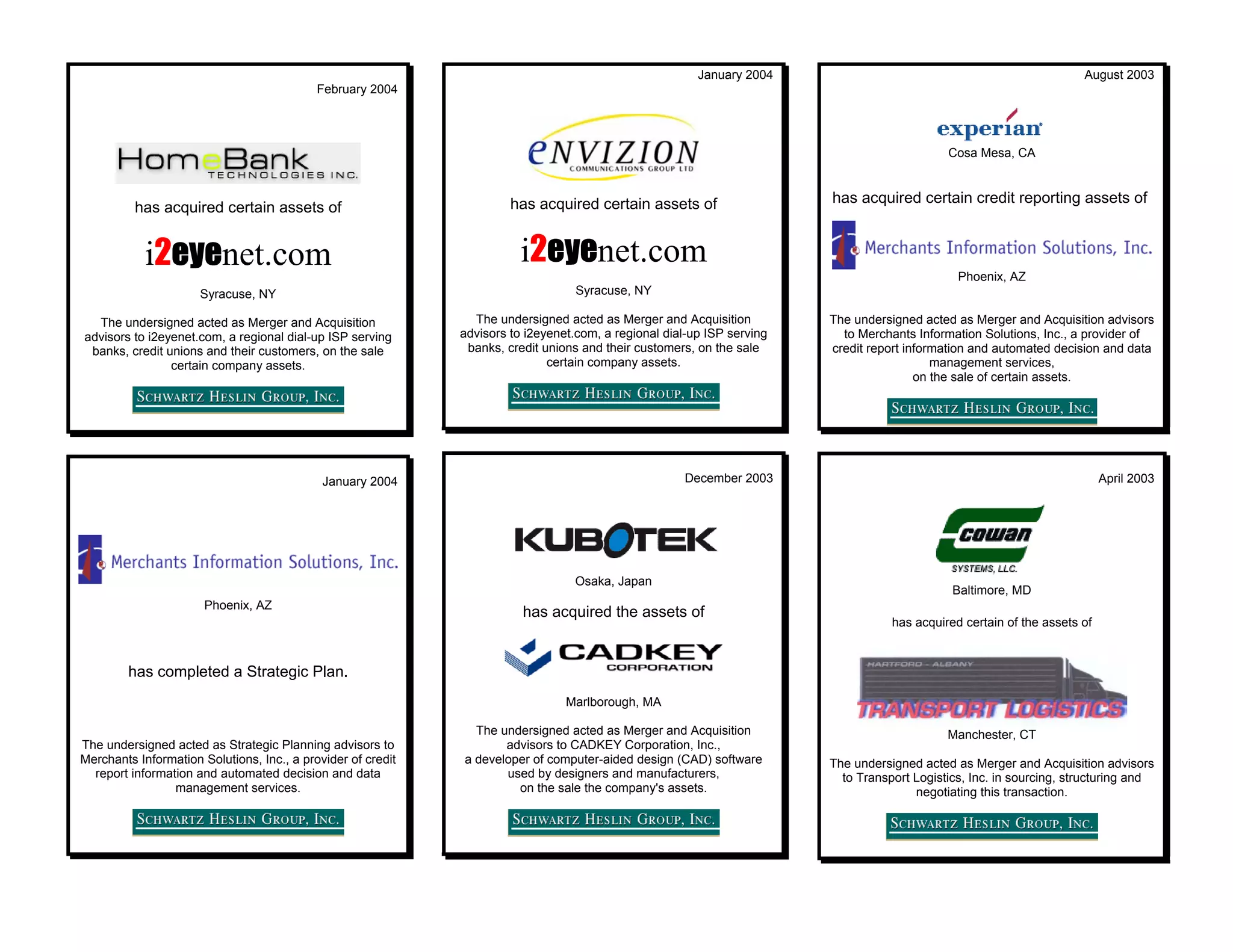 January 2004                                                  August 2003
                                            February 2004




                                                                                                                                              Cosa Mesa, CA



                                                                       has acquired certain assets of                    has acquired certain credit reporting assets of
          has acquired certain assets of


            i2eyenet.com                                                i2eyenet.com
                                                                                                                                                Phoenix, AZ
                      Syracuse, NY                                                 Syracuse, NY

  The undersigned acted as Merger and Acquisition               The undersigned acted as Merger and Acquisition          The undersigned acted as Merger and Acquisition advisors
advisors to i2eyenet.com, a regional dial-up ISP serving      advisors to i2eyenet.com, a regional dial-up ISP serving     to Merchants Information Solutions, Inc., a provider of
 banks, credit unions and their customers, on the sale         banks, credit unions and their customers, on the sale     credit report information and automated decision and data
                certain company assets.                                       certain company assets.                                       management services,
                                                                                                                                         on the sale of certain assets.




                                             January 2004                                             December 2003                                                         April 2003




                                                                                  Osaka, Japan
                                                                                                                                               Baltimore, MD
                       Phoenix, AZ
                                                                         has acquired the assets of
                                                                                                                                    has acquired certain of the assets of



        has completed a Strategic Plan.
                                                                                 Marlborough, MA

                                                                The undersigned acted as Merger and Acquisition                               Manchester, CT
The undersigned acted as Strategic Planning advisors to              advisors to CADKEY Corporation, Inc.,
Merchants Information Solutions, Inc., a provider of credit   a developer of computer-aided design (CAD) software        The undersigned acted as Merger and Acquisition advisors
  report information and automated decision and data                 used by designers and manufacturers,                  to Transport Logistics, Inc. in sourcing, structuring and
                 management services.                                  on the sale the company's assets.                                negotiating this transaction.
 