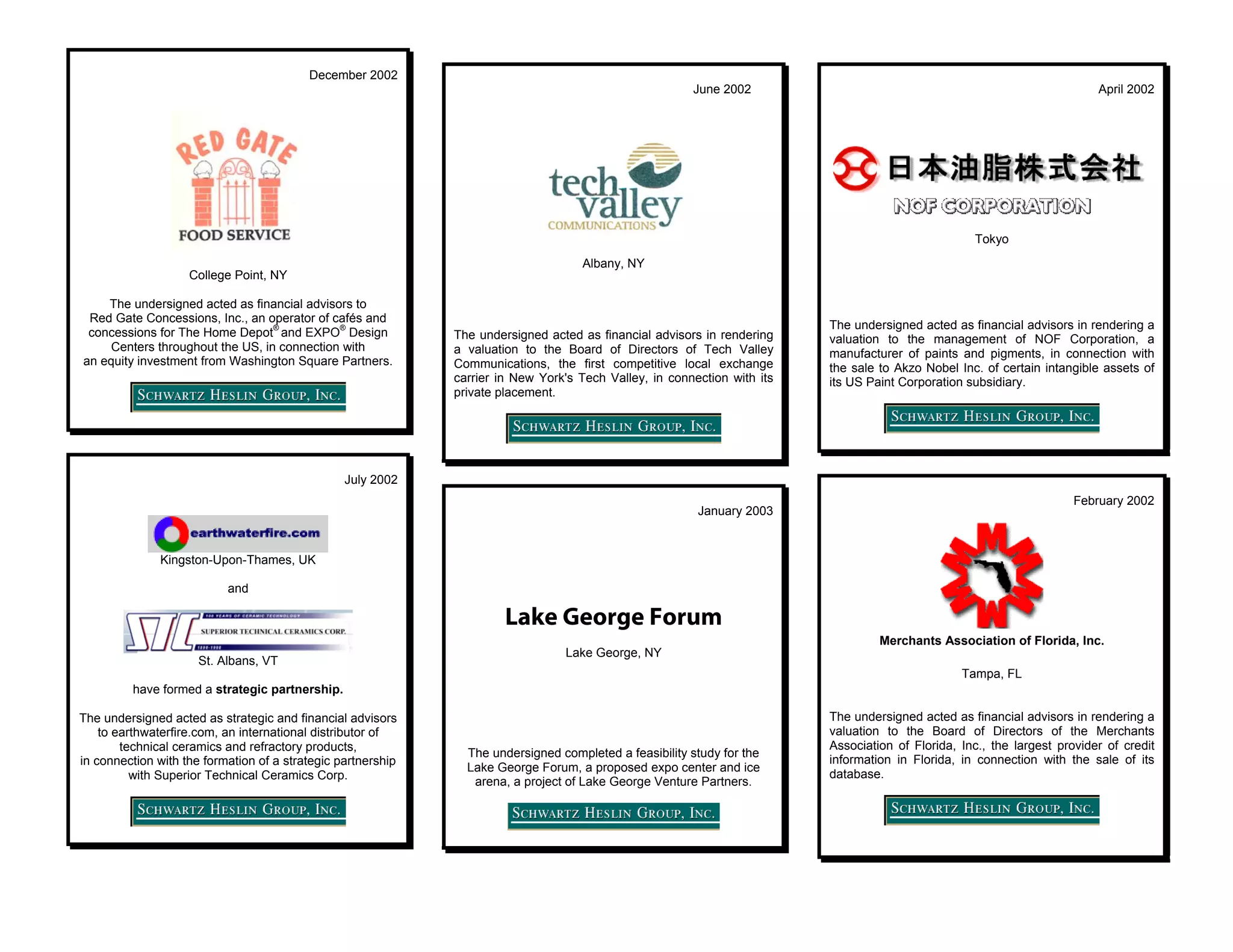 December 2002
                                                                                                        June 2002                                                          April 2002




                                                                                                                                                    Tokyo
                                                                                    Albany, NY
                    College Point, NY

    The undersigned acted as financial advisors to
 Red Gate Concessions, Inc., an operator of cafés and
                                  ®          ®                                                                            The undersigned acted as financial advisors in rendering a
 concessions for The Home Depot and EXPO Design               The undersigned acted as financial advisors in rendering    valuation to the management of NOF Corporation, a
     Centers throughout the US, in connection with            a valuation to the Board of Directors of Tech Valley        manufacturer of paints and pigments, in connection with
an equity investment from Washington Square Partners.         Communications, the first competitive local exchange        the sale to Akzo Nobel Inc. of certain intangible assets of
                                                              carrier in New York's Tech Valley, in connection with its   its US Paint Corporation subsidiary.
                                                              private placement.




                                                 July 2002
                                                                                                                                                                       February 2002
                                                                                                         January 2003


               Kingston-Upon-Thames, UK

                           and

                                                                       Lake George Forum
                                                                                                                                   Merchants Association of Florida, Inc.
                                                                                 Lake George, NY
                      St. Albans, VT
                                                                                                                                                  Tampa, FL
         have formed a strategic partnership.

The undersigned acted as strategic and financial advisors                                                                 The undersigned acted as financial advisors in rendering a
    to earthwaterfire.com, an international distributor of                                                                valuation to the Board of Directors of the Merchants
        technical ceramics and refractory products,                                                                       Association of Florida, Inc., the largest provider of credit
                                                                The undersigned completed a feasibility study for the
in connection with the formation of a strategic partnership                                                               information in Florida, in connection with the sale of its
                                                                Lake George Forum, a proposed expo center and ice
          with Superior Technical Ceramics Corp.                                                                          database.
                                                                 arena, a project of Lake George Venture Partners.
 