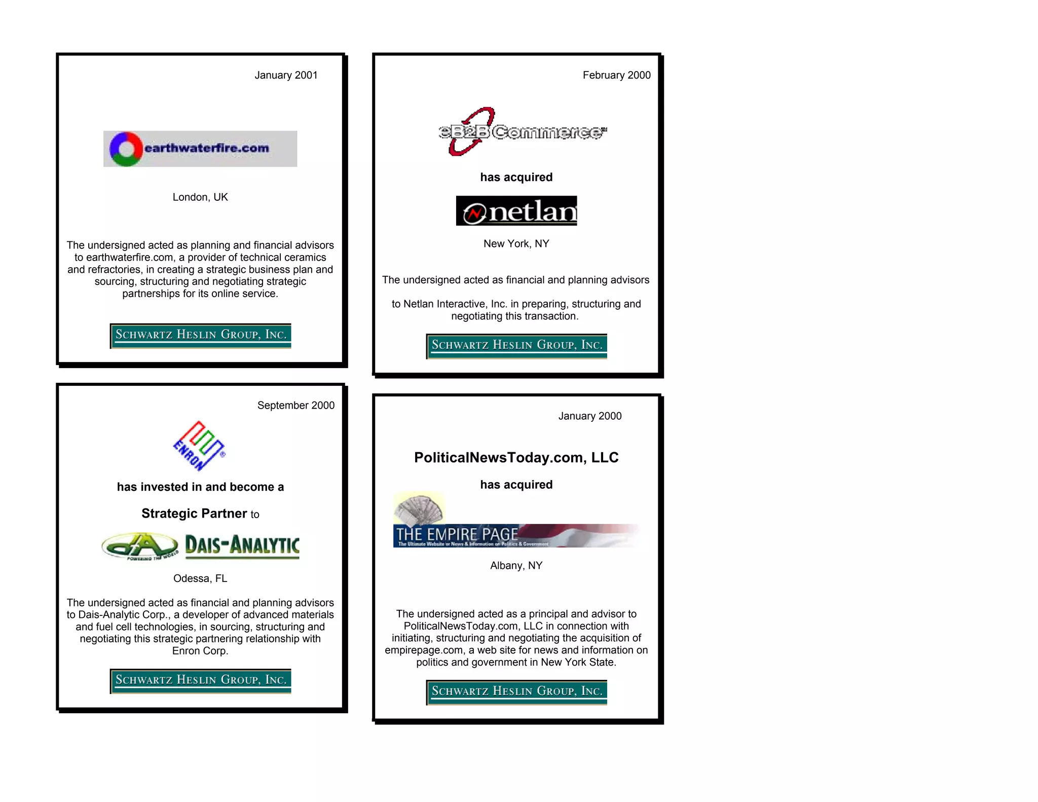 January 2001                                                      February 2000




                                                                                    has acquired
                       London, UK



The undersigned acted as planning and financial advisors                            New York, NY
 to earthwaterfire.com, a provider of technical ceramics
and refractories, in creating a strategic business plan and
      sourcing, structuring and negotiating strategic         The undersigned acted as financial and planning advisors
            partnerships for its online service.
                                                                to Netlan Interactive, Inc. in preparing, structuring and
                                                                              negotiating this transaction.




                                          September 2000
                                                                                                      January 2000



                                                                     PoliticalNewsToday.com, LLC
           has invested in and become a                                             has acquired

                Strategic Partner to


                                                                                      Albany, NY
                       Odessa, FL

The undersigned acted as financial and planning advisors
to Dais-Analytic Corp., a developer of advanced materials       The undersigned acted as a principal and advisor to
  and fuel cell technologies, in sourcing, structuring and         PoliticalNewsToday.com, LLC in connection with
   negotiating this strategic partnering relationship with     initiating, structuring and negotiating the acquisition of
                        Enron Corp.                           empirepage.com, a web site for news and information on
                                                                      politics and government in New York State.
 