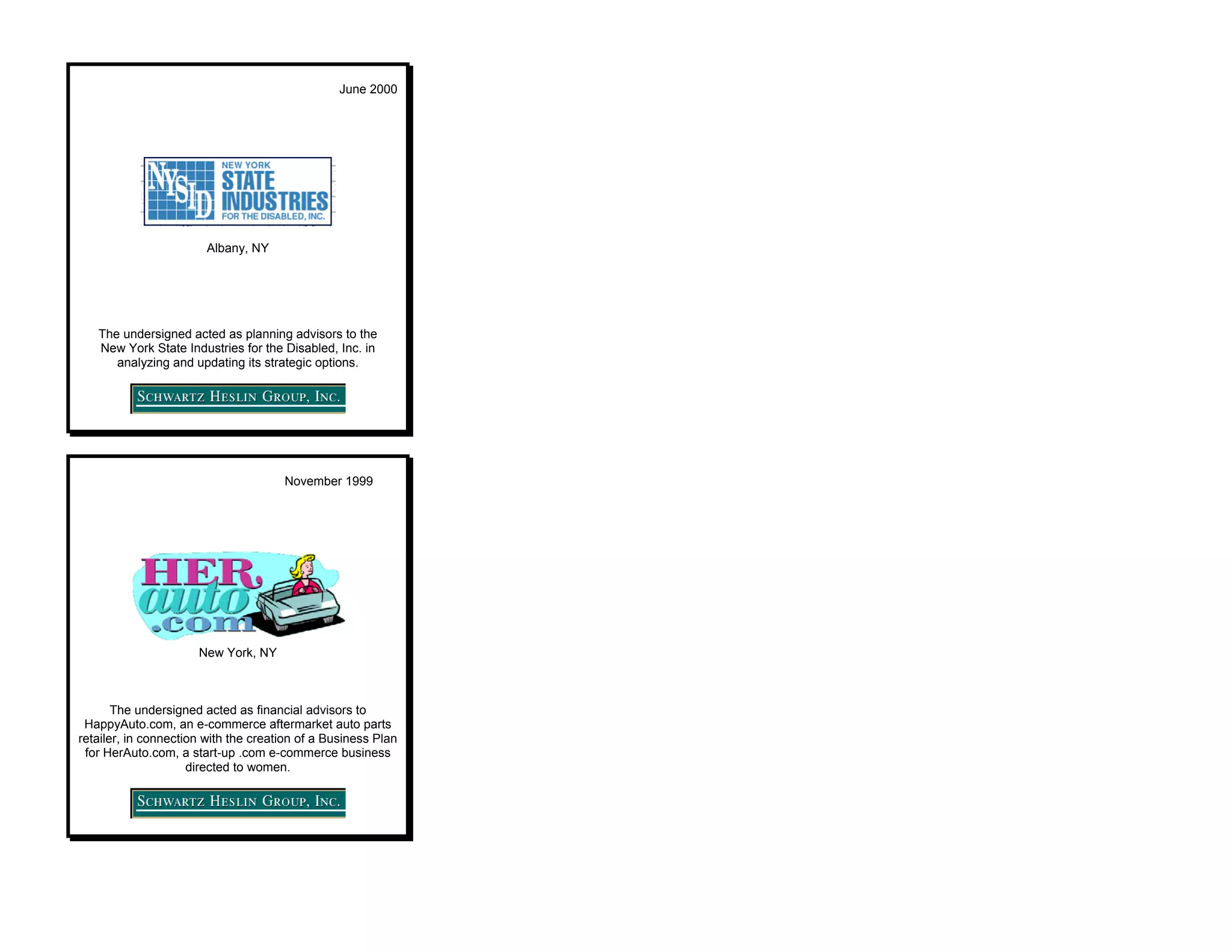 June 2000




                        Albany, NY




   The undersigned acted as planning advisors to the
   New York State Industries for the Disabled, Inc. in
      analyzing and updating its strategic options.




                                      November 1999




                      New York, NY



       The undersigned acted as financial advisors to
 HappyAuto.com, an e-commerce aftermarket auto parts
retailer, in connection with the creation of a Business Plan
 for HerAuto.com, a start-up .com e-commerce business
                     directed to women.
 