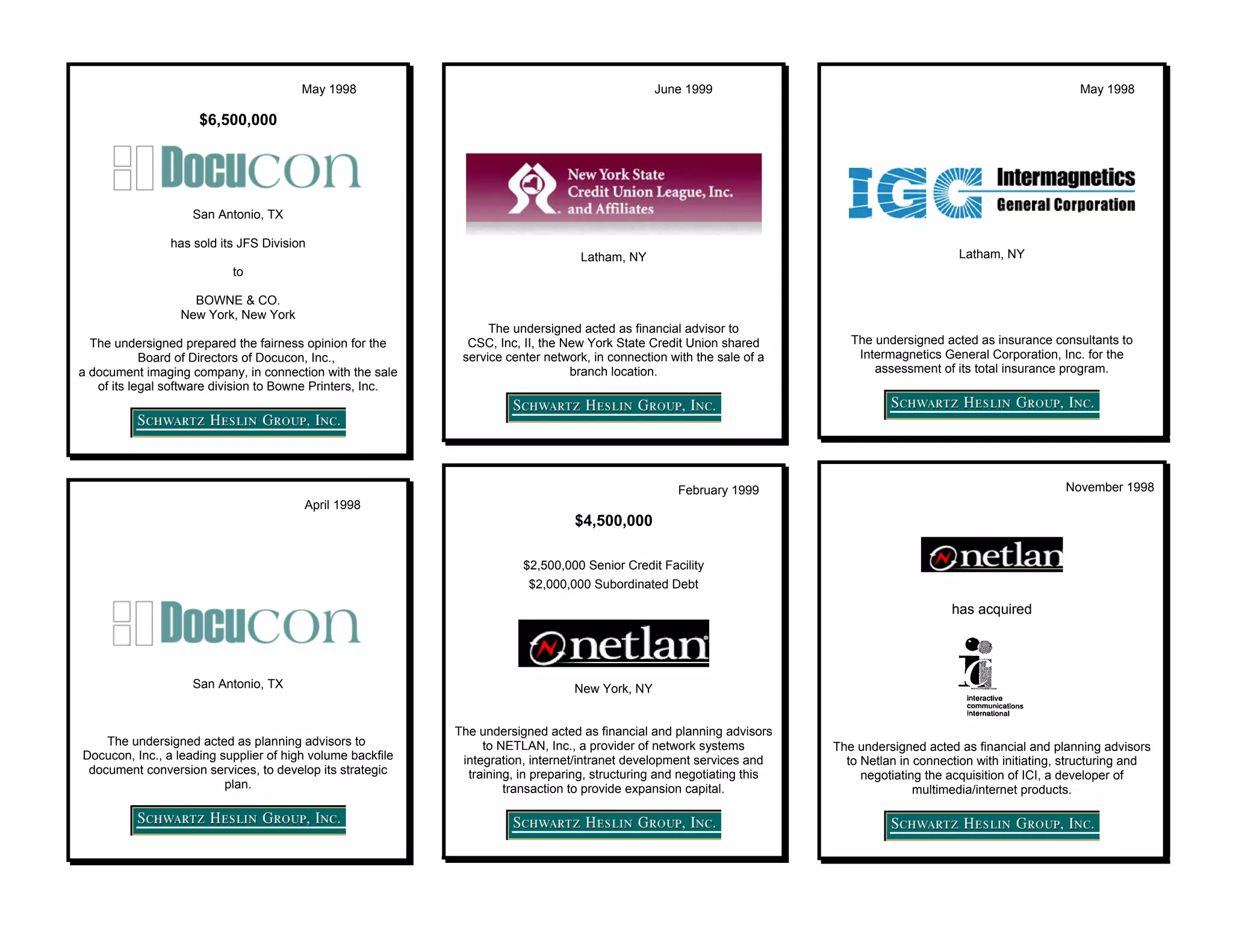 May 1998                                                June 1999                                                             May 1998

                     $6,500,000




                    San Antonio, TX

                has sold its JFS Division
                                                                                   Latham, NY                                                   Latham, NY
                           to

                    BOWNE & CO.
                  New York, New York
                                                                  The undersigned acted as financial advisor to
  The undersigned prepared the fairness opinion for the       CSC, Inc, II, the New York State Credit Union shared          The undersigned acted as insurance consultants to
            Board of Directors of Docucon, Inc.,             service center network, in connection with the sale of a        Intermagnetics General Corporation, Inc. for the
a document imaging company, in connection with the sale                          branch location.                               assessment of its total insurance program.
   of its legal software division to Bowne Printers, Inc.




                                                                                                     February 1999                                                 November 1998
                                        April 1998
                                                                                 $4,500,000

                                                                        $2,500,000 Senior Credit Facility
                                                                         $2,000,000 Subordinated Debt

                                                                                                                                              has acquired




                    San Antonio, TX                                              New York, NY


                                                            The undersigned acted as financial and planning advisors
    The undersigned acted as planning advisors to                to NETLAN, Inc., a provider of network systems          The undersigned acted as financial and planning advisors
Docucon, Inc., a leading supplier of high volume backfile    integration, internet/intranet development services and       to Netlan in connection with initiating, structuring and
 document conversion services, to develop its strategic       training, in preparing, structuring and negotiating this        negotiating the acquisition of ICI, a developer of
                          plan.                                      transaction to provide expansion capital.                          multimedia/internet products.
 