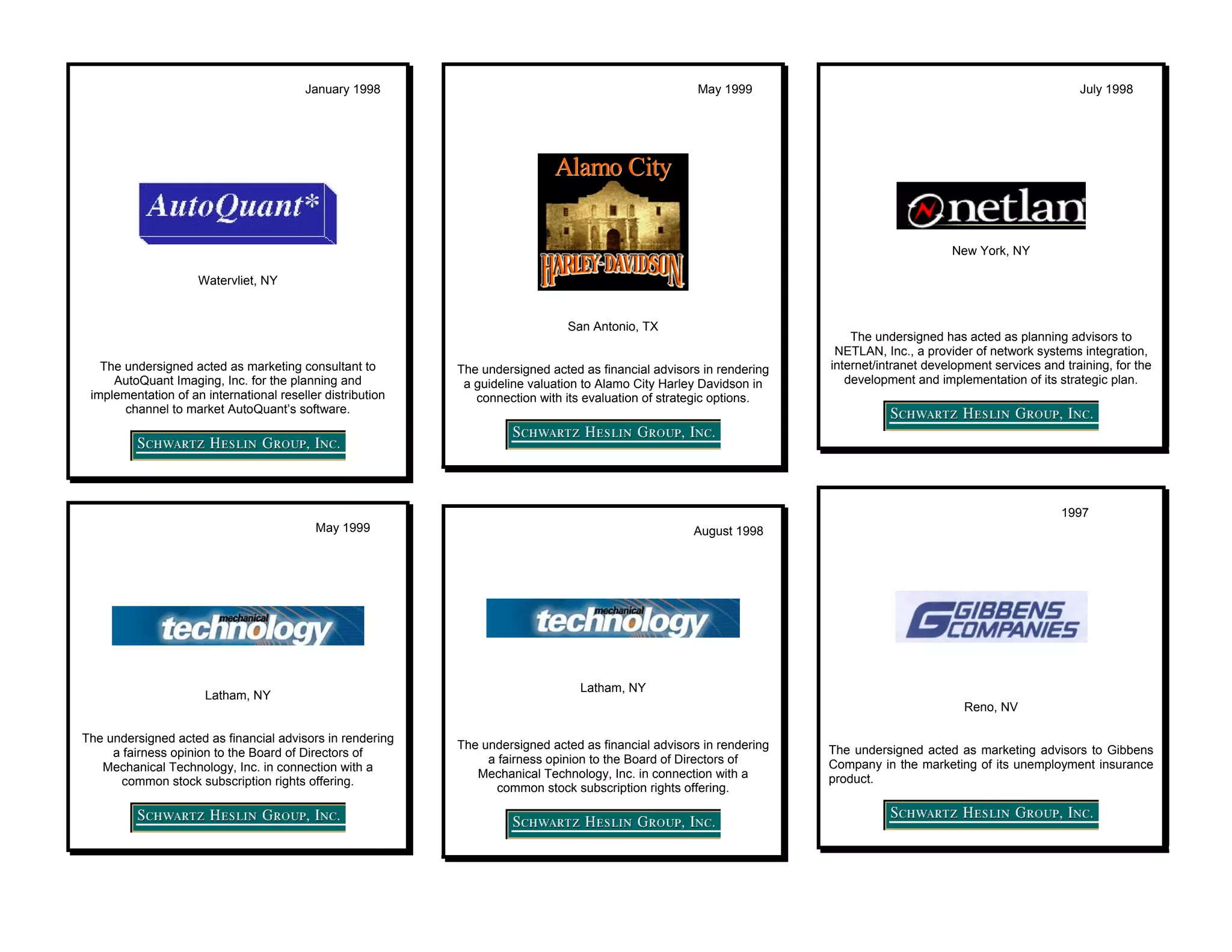 January 1998                                                  May 1999                                                      July 1998




                                                                                                                                             New York, NY

                     Watervliet, NY


                                                                               San Antonio, TX
                                                                                                                           The undersigned has acted as planning advisors to
                                                                                                                        NETLAN, Inc., a provider of network systems integration,
   The undersigned acted as marketing consultant to         The undersigned acted as financial advisors in rendering   internet/intranet development services and training, for the
     AutoQuant Imaging, Inc. for the planning and            a guideline valuation to Alamo City Harley Davidson in       development and implementation of its strategic plan.
 implementation of an international reseller distribution      connection with its evaluation of strategic options.
       channel to market AutoQuant’s software.




                                                                                                                                                                  1997
                                           May 1999                                                   August 1998




                                                                                  Latham, NY
                      Latham, NY
                                                                                                                                               Reno, NV

The undersigned acted as financial advisors in rendering
                                                            The undersigned acted as financial advisors in rendering   The undersigned acted as marketing advisors to Gibbens
     a fairness opinion to the Board of Directors of
                                                                 a fairness opinion to the Board of Directors of       Company in the marketing of its unemployment insurance
   Mechanical Technology, Inc. in connection with a
                                                               Mechanical Technology, Inc. in connection with a        product.
       common stock subscription rights offering.
                                                                   common stock subscription rights offering.
 