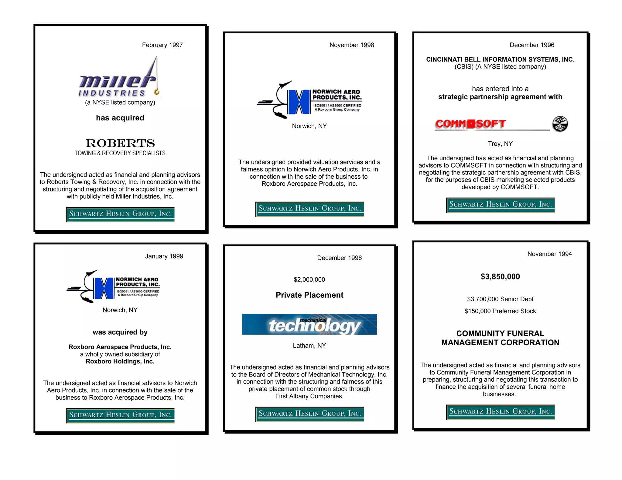 February 1997                                               November 1998                                            December 1996

                                                                                                                           CINCINNATI BELL INFORMATION SYSTEMS, INC.
                                                                                                                                  (CBIS) (A NYSE listed company)


                                                                                                                                           has entered into a
                                          .                                                                                     strategic partnership agreement with
                (a NYSE listed company)

                   has acquired
                                                                                  Norwich, NY

                ROBERTS                                                                                                                          Troy, NY
            TOWING & RECOVERY SPECIALISTS
                                                                                                                            The undersigned has acted as financial and planning
                                                               The undersigned provided valuation services and a
                                                                                                                         advisors to COMMSOFT in connection with structuring and
                                                                fairness opinion to Norwich Aero Products, Inc. in
The undersigned acted as financial and planning advisors                                                                 negotiating the strategic partnership agreement with CBIS,
                                                                    connection with the sale of the business to
to Roberts Towing & Recovery, Inc. in connection with the                                                                  for the purposes of CBIS marketing selected products
                                                                        Roxboro Aerospace Products, Inc.
 structuring and negotiating of the acquisition agreement                                                                                developed by COMMSOFT.
          with publicly held Miller Industries, Inc.




                                     January 1999                                                                                                               November 1994
                                                                                           December 1996


                                                                                   $2,000,000                                                  $3,850,000

                                                                            Private Placement                                             $3,700,000 Senior Debt
                      Norwich, NY                                                                                                        $150,000 Preferred Stock


                  was acquired by                                                                                                   COMMUNITY FUNERAL
          Roxboro Aerospace Products, Inc.                                         Latham, NY                                    MANAGEMENT CORPORATION
             a wholly owned subsidiary of
               Roxboro Holdings, Inc.
                                                            The undersigned acted as financial and planning advisors     The undersigned acted as financial and planning advisors
                                                             to the Board of Directors of Mechanical Technology, Inc.       to Community Funeral Management Corporation in
                                                               in connection with the structuring and fairness of this    preparing, structuring and negotiating this transaction to
 The undersigned acted as financial advisors to Norwich
                                                                    private placement of common stock through                 finance the acquisition of several funeral home
  Aero Products, Inc. in connection with the sale of the
                                                                              First Albany Companies.                                           businesses.
     business to Roxboro Aerospace Products, Inc.
 