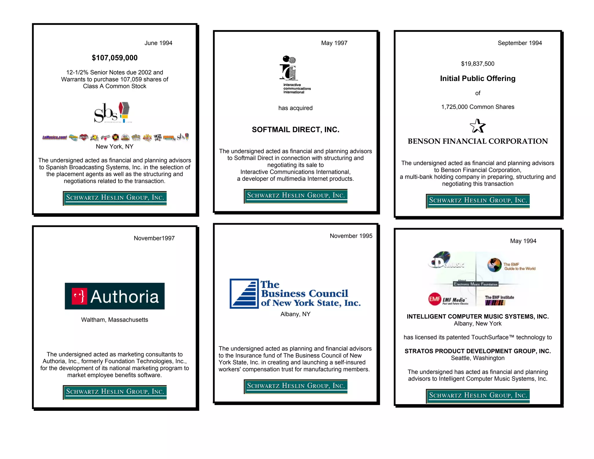June 1994                                                  May 1997                                                  September 1994

                   $107,059,000
                                                                                                                                              $19,837,500
         12-1/2% Senior Notes due 2002 and
        Warrants to purchase 107,059 shares of                                                                                        Initial Public Offering
               Class A Common Stock
                                                                                                                                                    of

                                                                                  has acquired                                         1,725,000 Common Shares


                                                                        SOFTMAIL DIRECT, INC.
                                                                                                                          BENSON FINANCIAL CORPORATION
                     New York, NY
                                                            The undersigned acted as financial and planning advisors
The undersigned acted as financial and planning advisors      to Softmail Direct in connection with structuring and
                                                                              negotiating its sale to                   The undersigned acted as financial and planning advisors
to Spanish Broadcasting Systems, Inc. in the selection of                                                                            to Benson Financial Corporation,
   the placement agents as well as the structuring and             Interactive Communications International,
                                                                  a developer of multimedia Internet products.          a multi-bank holding company in preparing, structuring and
          negotiations related to the transaction.                                                                                      negotiating this transaction




                                    November1997                                                     November 1995
                                                                                                                                                                 May 1994




                                                                                   Albany, NY                             INTELLIGENT COMPUTER MUSIC SYSTEMS, INC.
                Waltham, Massachusetts
                                                                                                                                       Albany, New York

                                                                                                                         has licensed its patented TouchSurface™ technology to
                                                            The undersigned acted as planning and financial advisors     STRATOS PRODUCT DEVELOPMENT GROUP, INC.
   The undersigned acted as marketing consultants to        to the Insurance fund of The Business Council of New                     Seattle, Washington
 Authoria, Inc., formerly Foundation Technologies, Inc.,    York State, Inc. in creating and launching a self-insured
for the development of its national marketing program to    workers' compensation trust for manufacturing members.        The undersigned has acted as financial and planning
           market employee benefits software.
                                                                                                                          advisors to Intelligent Computer Music Systems, Inc.
 