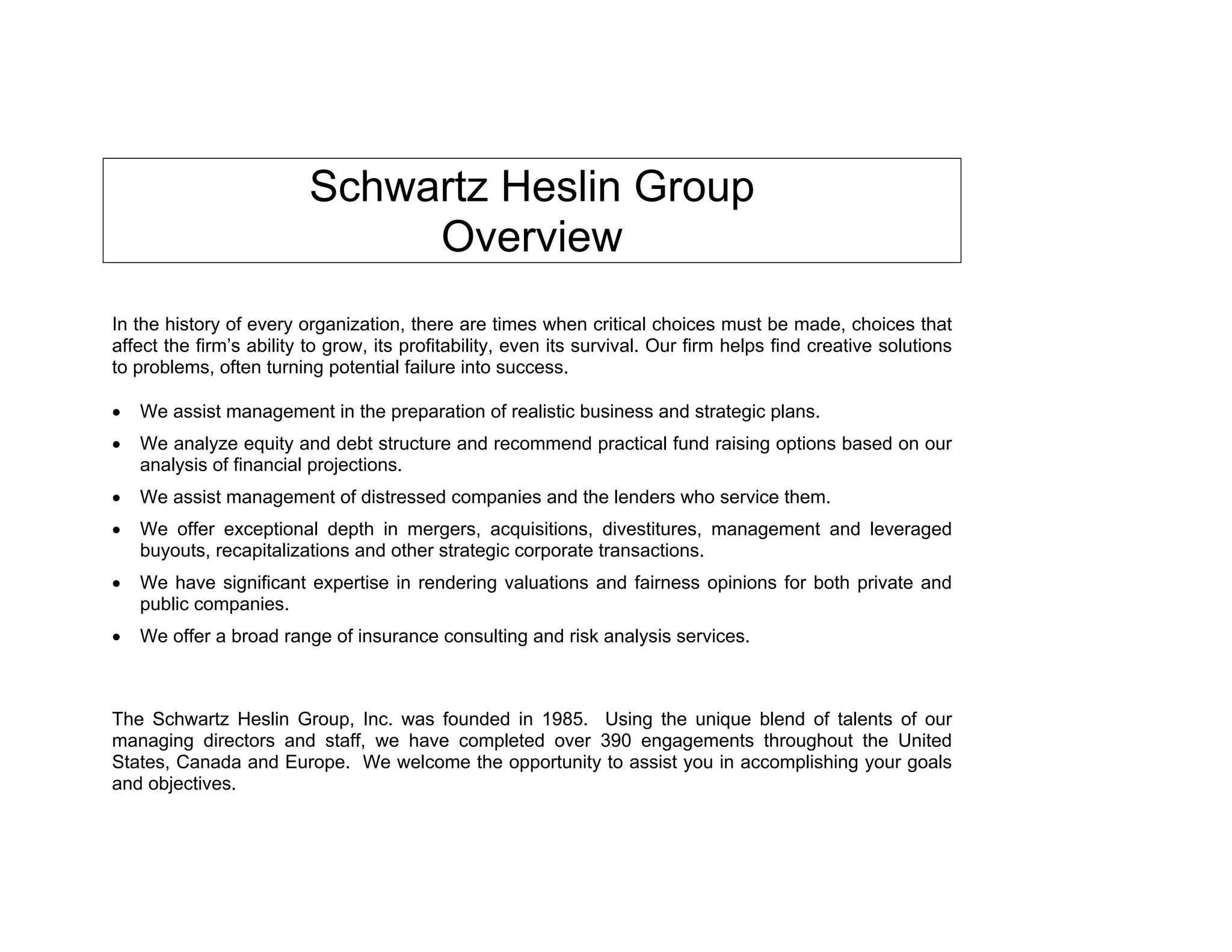 Schwartz Heslin Group
                               Overview
In the history of every organization, there are times when critical choices must be made, choices that
affect the firm’s ability to grow, its profitability, even its survival. Our firm helps find creative solutions
to problems, often turning potential failure into success.

   We assist management in the preparation of realistic business and strategic plans.
   We analyze equity and debt structure and recommend practical fund raising options based on our
   analysis of financial projections.
   We assist management of distressed companies and the lenders who service them.
   We offer exceptional depth in mergers, acquisitions, divestitures, management and leveraged
   buyouts, recapitalizations and other strategic corporate transactions.
   We have significant expertise in rendering valuations and fairness opinions for both private and
   public companies.
   We offer a broad range of insurance consulting and risk analysis services.



The Schwartz Heslin Group, Inc. was founded in 1985. Using the unique blend of talents of our
managing directors and staff, we have completed over 390 engagements throughout the United
States, Canada and Europe. We welcome the opportunity to assist you in accomplishing your goals
and objectives.
 