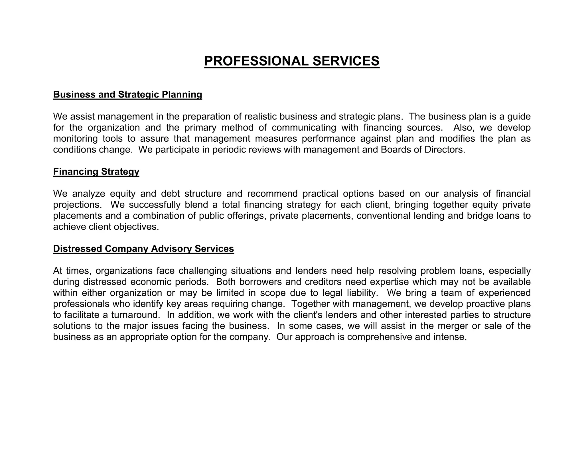 PROFESSIONAL SERVICES

Business and Strategic Planning

We assist management in the preparation of realistic business and strategic plans. The business plan is a guide
for the organization and the primary method of communicating with financing sources. Also, we develop
monitoring tools to assure that management measures performance against plan and modifies the plan as
conditions change. We participate in periodic reviews with management and Boards of Directors.

Financing Strategy

We analyze equity and debt structure and recommend practical options based on our analysis of financial
projections. We successfully blend a total financing strategy for each client, bringing together equity private
placements and a combination of public offerings, private placements, conventional lending and bridge loans to
achieve client objectives.

Distressed Company Advisory Services

At times, organizations face challenging situations and lenders need help resolving problem loans, especially
during distressed economic periods. Both borrowers and creditors need expertise which may not be available
within either organization or may be limited in scope due to legal liability. We bring a team of experienced
professionals who identify key areas requiring change. Together with management, we develop proactive plans
to facilitate a turnaround. In addition, we work with the client's lenders and other interested parties to structure
solutions to the major issues facing the business. In some cases, we will assist in the merger or sale of the
business as an appropriate option for the company. Our approach is comprehensive and intense.
 