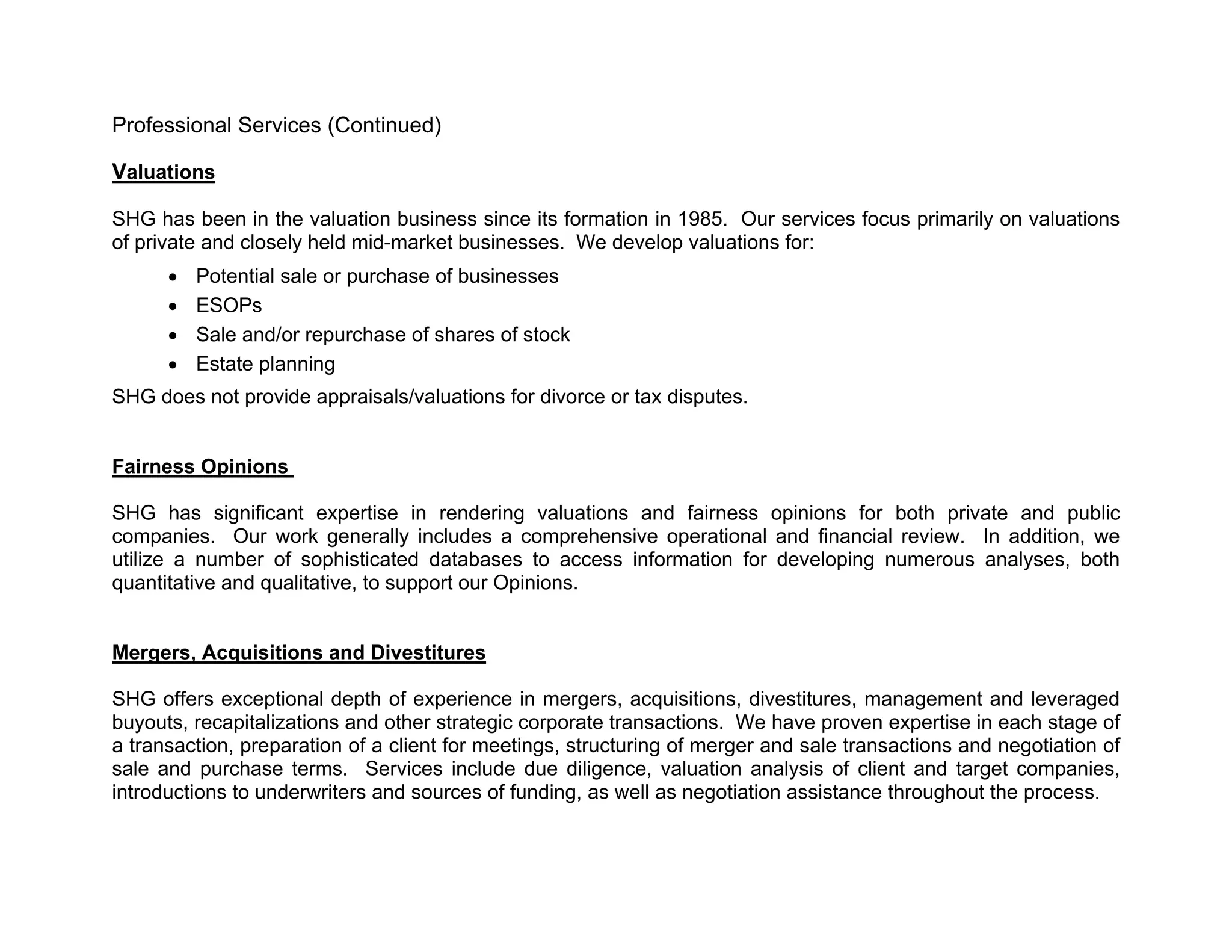 Professional Services (Continued)

Valuations

SHG has been in the valuation business since its formation in 1985. Our services focus primarily on valuations
of private and closely held mid-market businesses. We develop valuations for:
         Potential sale or purchase of businesses
         ESOPs
         Sale and/or repurchase of shares of stock
         Estate planning
SHG does not provide appraisals/valuations for divorce or tax disputes.


Fairness Opinions

SHG has significant expertise in rendering valuations and fairness opinions for both private and public
companies. Our work generally includes a comprehensive operational and financial review. In addition, we
utilize a number of sophisticated databases to access information for developing numerous analyses, both
quantitative and qualitative, to support our Opinions.


Mergers, Acquisitions and Divestitures

SHG offers exceptional depth of experience in mergers, acquisitions, divestitures, management and leveraged
buyouts, recapitalizations and other strategic corporate transactions. We have proven expertise in each stage of
a transaction, preparation of a client for meetings, structuring of merger and sale transactions and negotiation of
sale and purchase terms. Services include due diligence, valuation analysis of client and target companies,
introductions to underwriters and sources of funding, as well as negotiation assistance throughout the process.
 