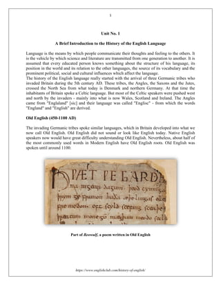 1
https://www.englishclub.com/history-of-english/
Unit No. 1
A Brief Introduction to the History of the English Language
Language is the means by which people communicate their thoughts and feeling to the others. It
is the vehicle by which science and literature are transmitted from one generation to another. It is
assumed that every educated person knows something about the structure of his language, its
position in the world and its relation to the other languages, the source of its vocabulary and the
prominent political, social and cultural influences which affect the language.
The history of the English language really started with the arrival of three Germanic tribes who
invaded Britain during the 5th century AD. These tribes, the Angles, the Saxons and the Jutes,
crossed the North Sea from what today is Denmark and northern Germany. At that time the
inhabitants of Britain spoke a Celtic language. But most of the Celtic speakers were pushed west
and north by the invaders - mainly into what is now Wales, Scotland and Ireland. The Angles
came from "Englaland" [sic] and their language was called "Englisc" - from which the words
"England" and "English" are derived.
Old English (450-1100 AD)
The invading Germanic tribes spoke similar languages, which in Britain developed into what we
now call Old English. Old English did not sound or look like English today. Native English
speakers now would have great difficulty understanding Old English. Nevertheless, about half of
the most commonly used words in Modern English have Old English roots. Old English was
spoken until around 1100.
Part of Beowulf, a poem written in Old English
 