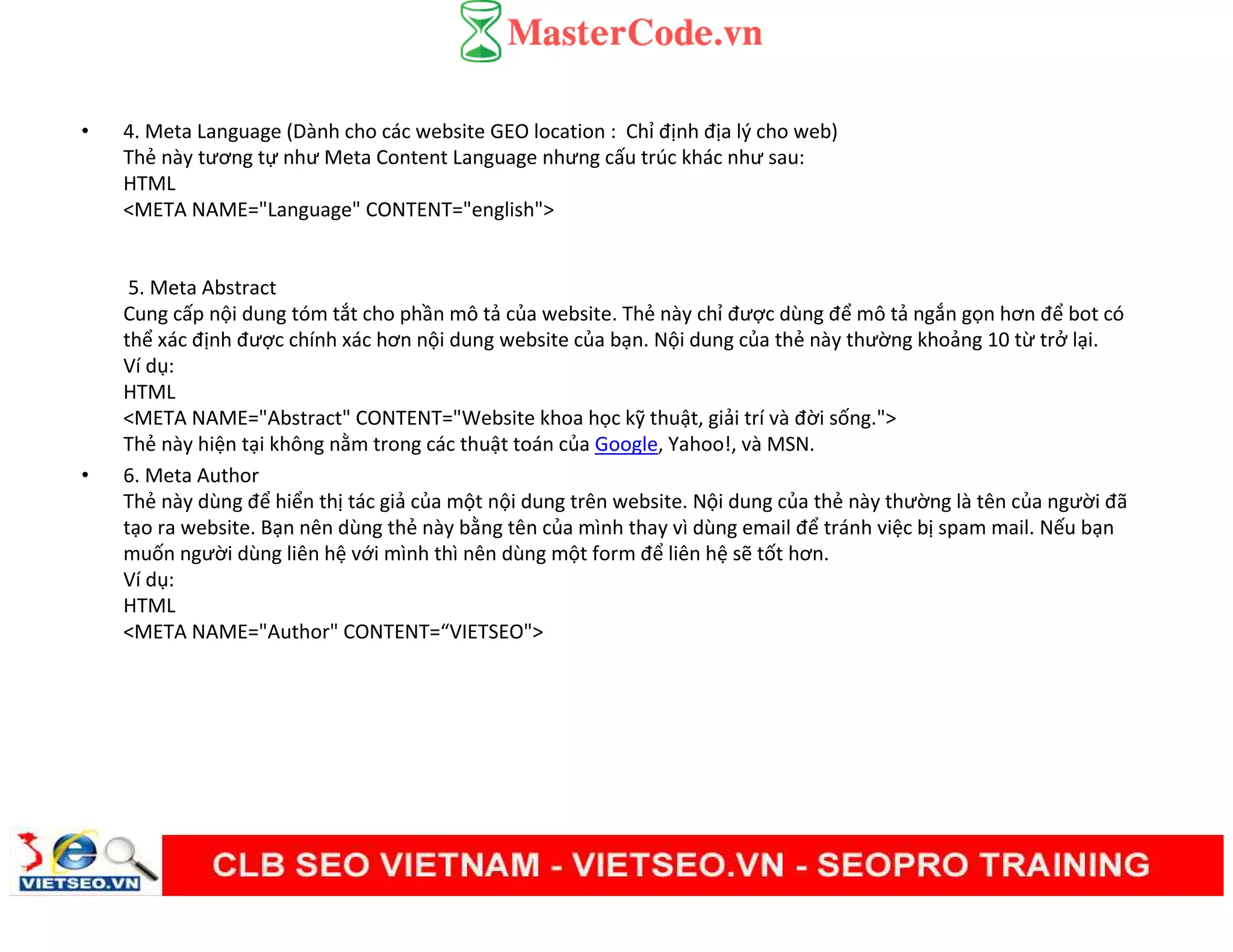 • 4. Meta Language (Dành cho các website GEO location : Chỉ định địa lý cho web)
Thẻ này tương tự như Meta Content Language nhưng cấu trúc khác như sau:
HTML
<META NAME="Language" CONTENT="english">
5. Meta Abstract
Cung cấp nội dung tóm tắt cho phần mô tả của website. Thẻ này chỉ được dùng để mô tả ngắn gọn hơn để bot có
thể xác định được chính xác hơn nội dung website của bạn. Nội dung của thẻ này thường khoảng 10 từ trở lại.
Ví dụ:
HTML
<META NAME="Abstract" CONTENT="Website khoa học kỹ thuật, giải trí và đời sống.">
Thẻ này hiện tại không nằm trong các thuật toán của Google, Yahoo!, và MSN.
• 6. Meta Author
Thẻ này dùng để hiển thị tác giả của một nội dung trên website. Nội dung của thẻ này thường là tên của người đã
tạo ra website. Bạn nên dùng thẻ này bằng tên của mình thay vì dùng email để tránh việc bị spam mail. Nếu bạn
muốn người dùng liên hệ với mình thì nên dùng một form để liên hệ sẽ tốt hơn.
Ví dụ:
HTML
<META NAME="Author" CONTENT=“VIETSEO">
 