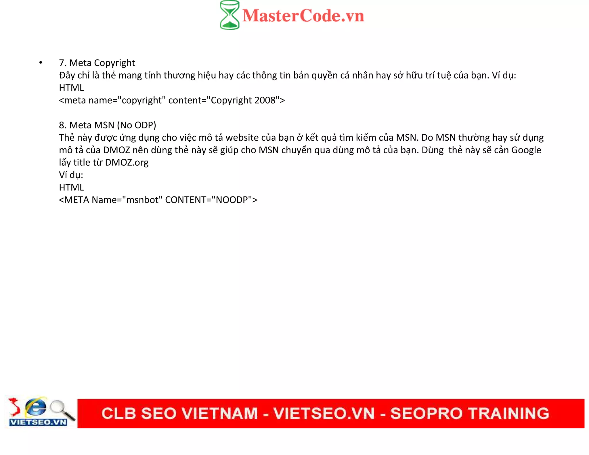 • 7. Meta Copyright
Đây chỉ là thẻ mang tính thương hiệu hay các thông tin bản quyền cá nhân hay sở hữu trí tuệ của bạn. Ví dụ:
HTML
<meta name="copyright" content="Copyright 2008">
8. Meta MSN (No ODP)
Thẻ này được ứng dụng cho việc mô tả website của bạn ở kết quả tìm kiếm của MSN. Do MSN thường hay sử dụng
mô tả của DMOZ nên dùng thẻ này sẽ giúp cho MSN chuyển qua dùng mô tả của bạn. Dùng thẻ này sẽ cản Google
lấy title từ DMOZ.org
Ví dụ:
HTML
<META Name="msnbot" CONTENT="NOODP">
 