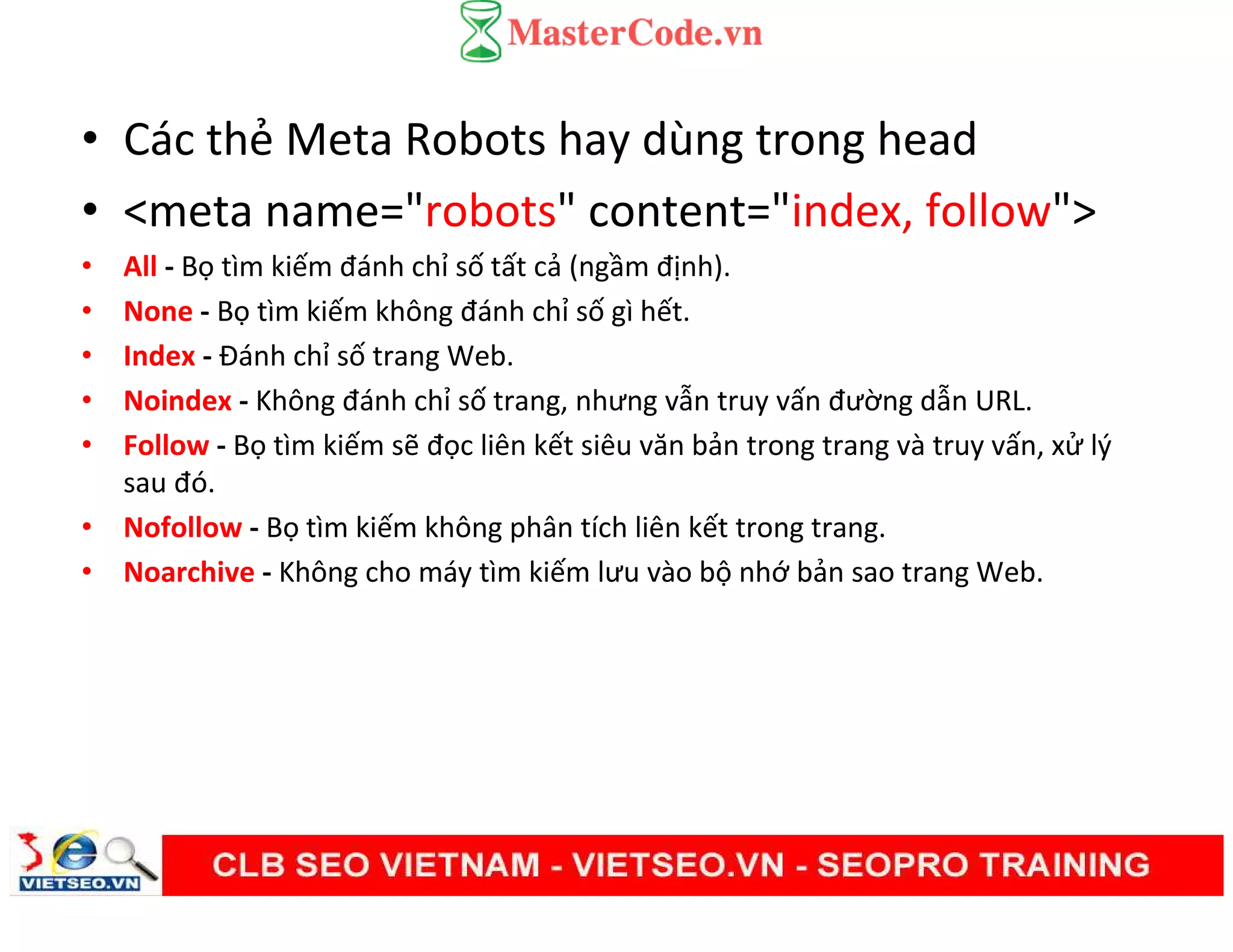 • Các thẻ Meta Robots hay dùng trong head
• <meta name="robots" content="index, follow">
• All - Bọ tìm kiếm đánh chỉ số tất cả (ngầm định).
• None - Bọ tìm kiếm không đánh chỉ số gì hết.
• Index - Đánh chỉ số trang Web.
• Noindex - Không đánh chỉ số trang, nhưng vẫn truy vấn đường dẫn URL.
• Follow - Bọ tìm kiếm sẽ đọc liên kết siêu văn bản trong trang và truy vấn, xử lý
sau đó.
• Nofollow - Bọ tìm kiếm không phân tích liên kết trong trang.
• Noarchive - Không cho máy tìm kiếm lưu vào bộ nhớ bản sao trang Web.
 