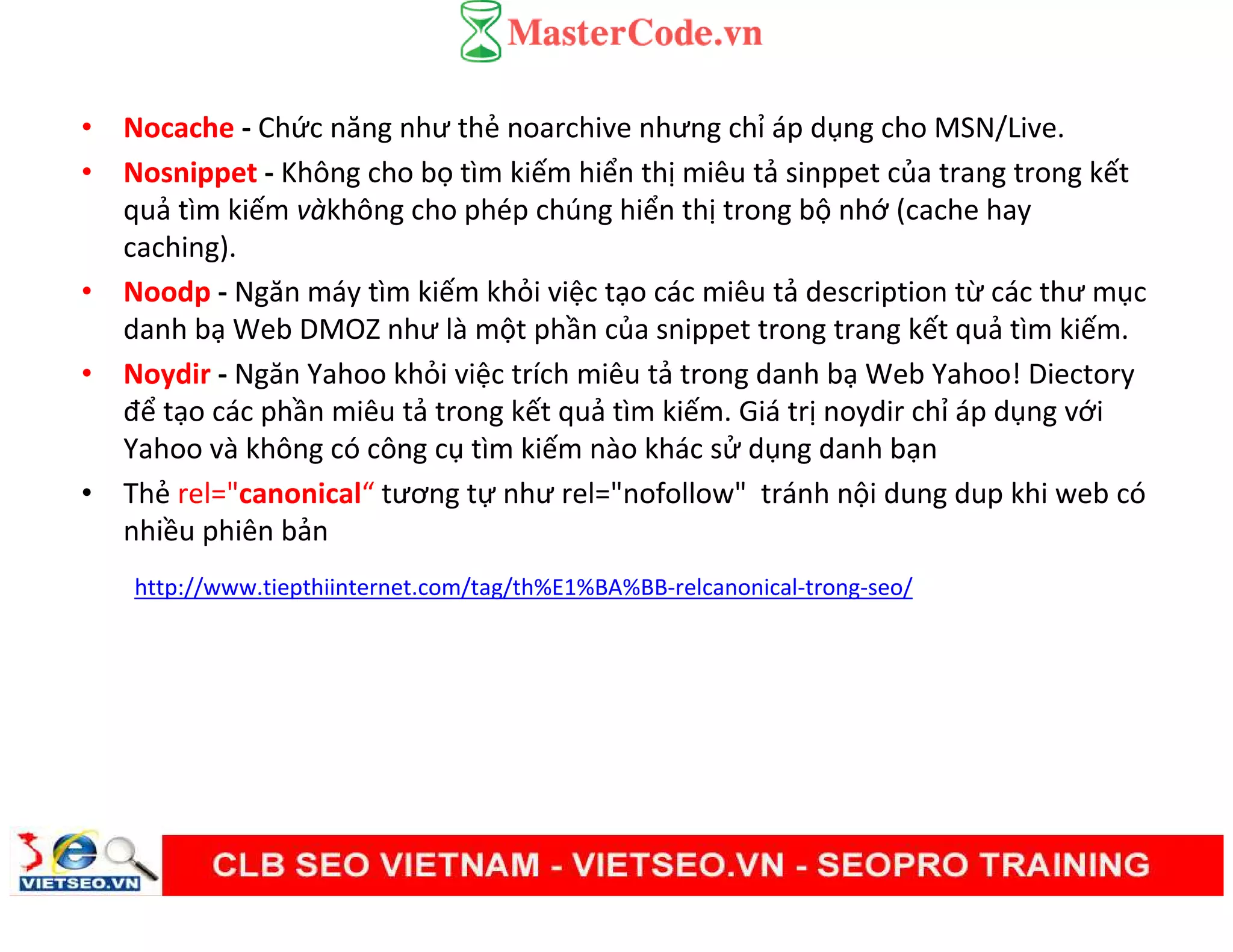 • Nocache - Chức năng như thẻ noarchive nhưng chỉ áp dụng cho MSN/Live.
• Nosnippet - Không cho bọ tìm kiếm hiển thị miêu tả sinppet của trang trong kết
quả tìm kiếm vàkhông cho phép chúng hiển thị trong bộ nhớ (cache hay
caching).
• Noodp - Ngăn máy tìm kiếm khỏi việc tạo các miêu tả description từ các thư mục
danh bạ Web DMOZ như là một phần của snippet trong trang kết quả tìm kiếm.
• Noydir - Ngăn Yahoo khỏi việc trích miêu tả trong danh bạ Web Yahoo! Diectory
để tạo các phần miêu tả trong kết quả tìm kiếm. Giá trị noydir chỉ áp dụng với
Yahoo và không có công cụ tìm kiếm nào khác sử dụng danh bạn
• Thẻ rel="canonical“ tương tự như rel="nofollow" tránh nội dung dup khi web có
nhiều phiên bản
http://www.tiepthiinternet.com/tag/th%E1%BA%BB-relcanonical-trong-seo/
 