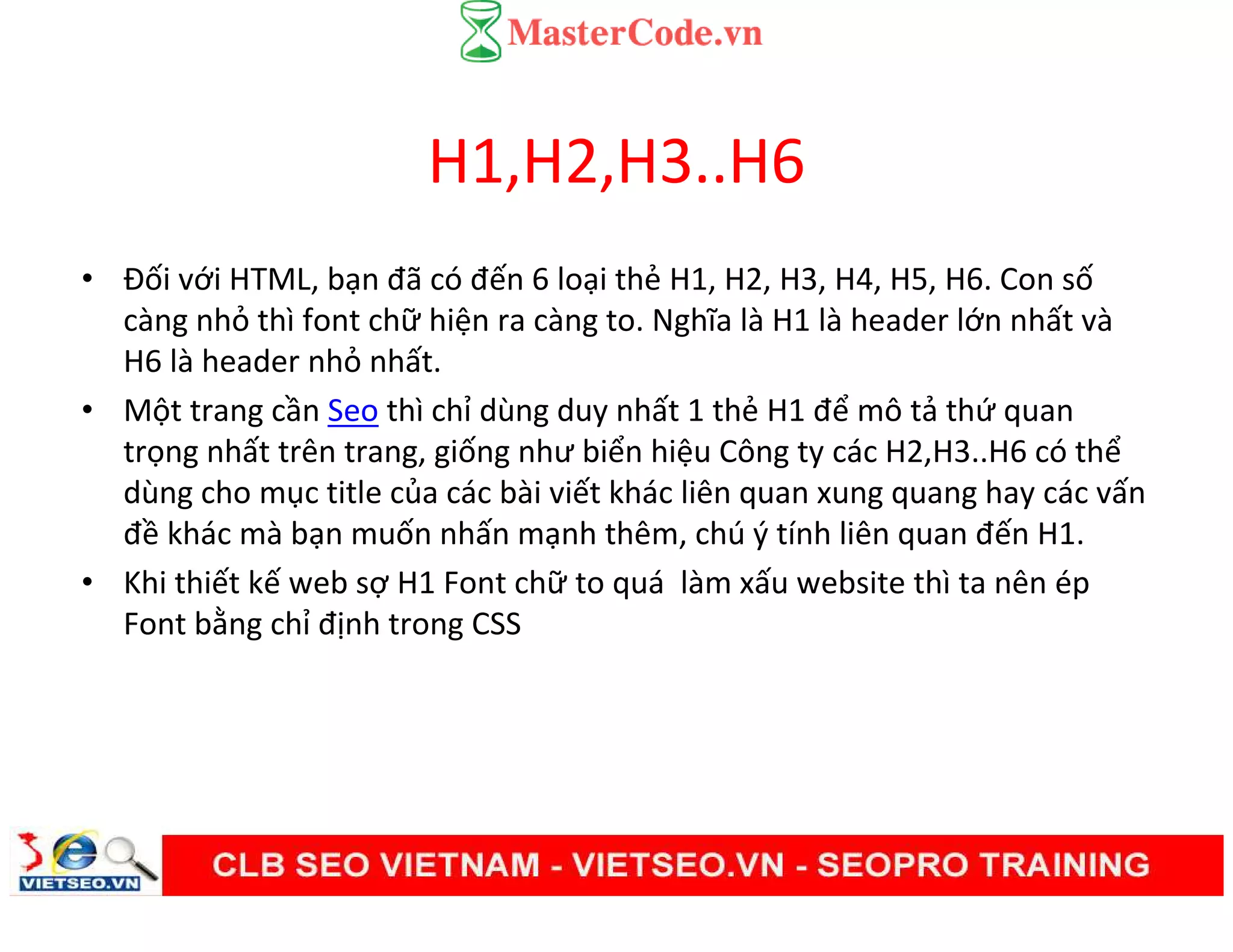 H1,H2,H3..H6
• Đối với HTML, bạn đã có đến 6 loại thẻ H1, H2, H3, H4, H5, H6. Con số
càng nhỏ thì font chữ hiện ra càng to. Nghĩa là H1 là header lớn nhất và
H6 là header nhỏ nhất.
• Một trang cần Seo thì chỉ dùng duy nhất 1 thẻ H1 để mô tả thứ quan
trọng nhất trên trang, giống như biển hiệu Công ty các H2,H3..H6 có thể
dùng cho mục title của các bài viết khác liên quan xung quang hay các vấn
đề khác mà bạn muốn nhấn mạnh thêm, chú ý tính liên quan đến H1.
• Khi thiết kế web sợ H1 Font chữ to quá làm xấu website thì ta nên ép
Font bằng chỉ định trong CSS
 