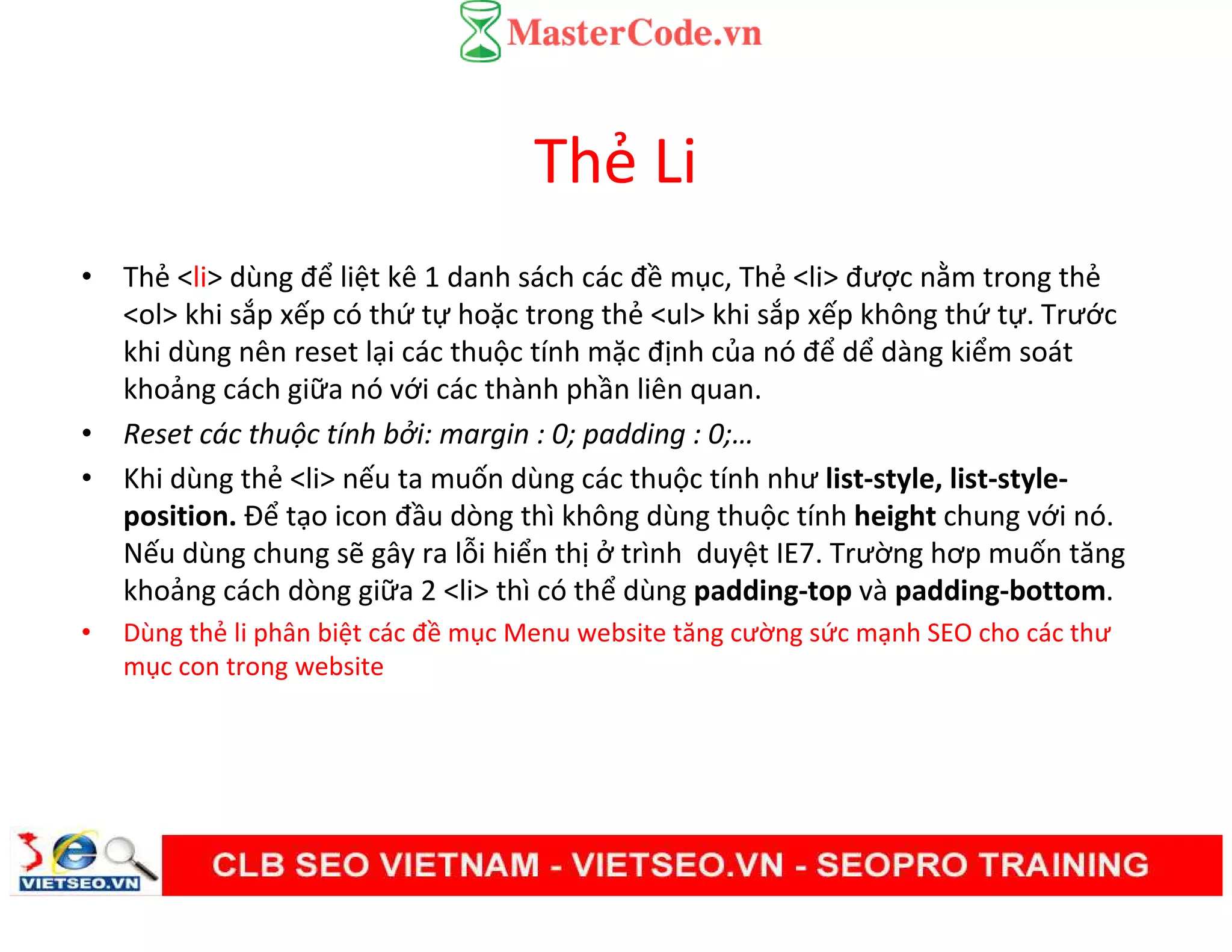 Thẻ Li
• Thẻ <li> dùng để liệt kê 1 danh sách các đề mục, Thẻ <li> được nằm trong thẻ
<ol> khi sắp xếp có thứ tự hoặc trong thẻ <ul> khi sắp xếp không thứ tự. Trước
khi dùng nên reset lại các thuộc tính mặc định của nó để dể dàng kiểm soát
khoảng cách giữa nó với các thành phần liên quan.
• Reset các thuộc tính bởi: margin : 0; padding : 0;…
• Khi dùng thẻ <li> nếu ta muốn dùng các thuộc tính như list-style, list-style-
position. Để tạo icon đầu dòng thì không dùng thuộc tính height chung với nó.
Nếu dùng chung sẽ gây ra lỗi hiển thị ở trình duyệt IE7. Trường hơp muốn tăng
khoảng cách dòng giữa 2 <li> thì có thể dùng padding-top và padding-bottom.
• Dùng thẻ li phân biệt các đề mục Menu website tăng cường sức mạnh SEO cho các thư
mục con trong website
 